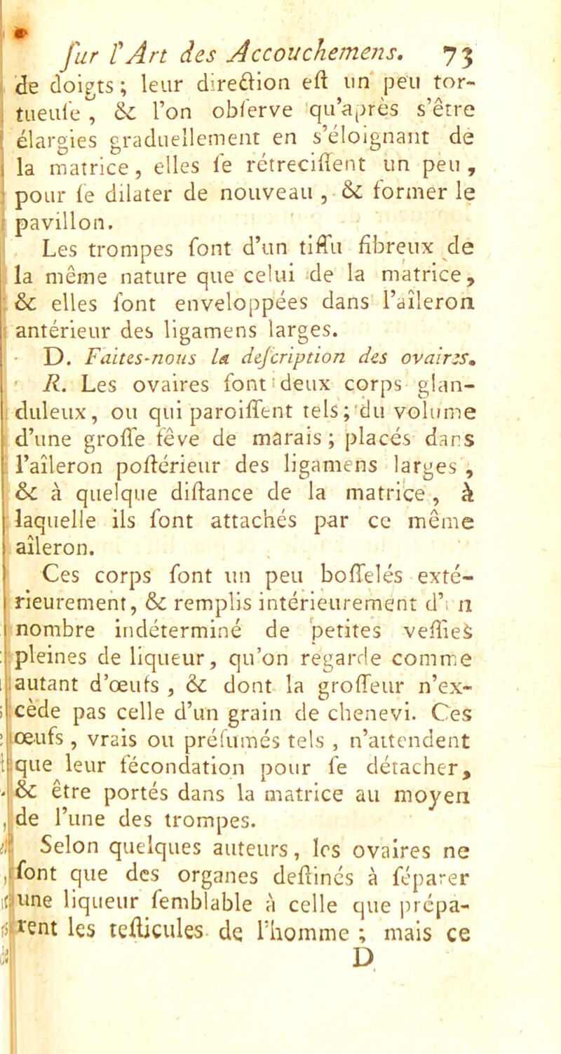 , <îe doigts ; leur diredion eft un* jjeii tor- j tueule , & l’on ob/'erve qu’après s’être [ élargies graduellement en s’éloignant de i la matrice, elles lé rétrécirent un peu , pour le dilater de nouveau , & former le pavillon. Les trompes font d’un tiffu fibreux de la même nature que celui -de la matrice, : & elles font enveloppées dans l’aîleron I antérieur des ligamens larges. • D. Faites-nous la. dejcription des ovaires, ' R. Les ovaires font!deux corps glan- duleux, ou qui paroilTent tels;'du volume d’une grolTe fève de marais ; placés dans raîleron pollérieur des ligamens larges , à quelque dlfiance de la matrice , h laquelle ils font attachés par ce même aileron. Ces corps font un peu bolTelés exté- rieurement, & remplis intérieurement d’i n nombre indéterminé de petites veffieà pleines de liqueur, qu’on regarde comme (autant d’œufs, àc dont la groffeur n’ex- i cède pas celle d’un grain de chenevi. Ces ' lœufs, vrais ou préfumés tels , n’aitendent tique leur fécondation pour fe détacher, - & être portés dans la matrice au moyen , de l’une des trompes. il Selon quelques auteurs, les ovaires ne , font que des organes defiinés à féparer ifune liqueur femblable à celle que prcpa- fi lent les tefiicules de l’homme ; mais ce