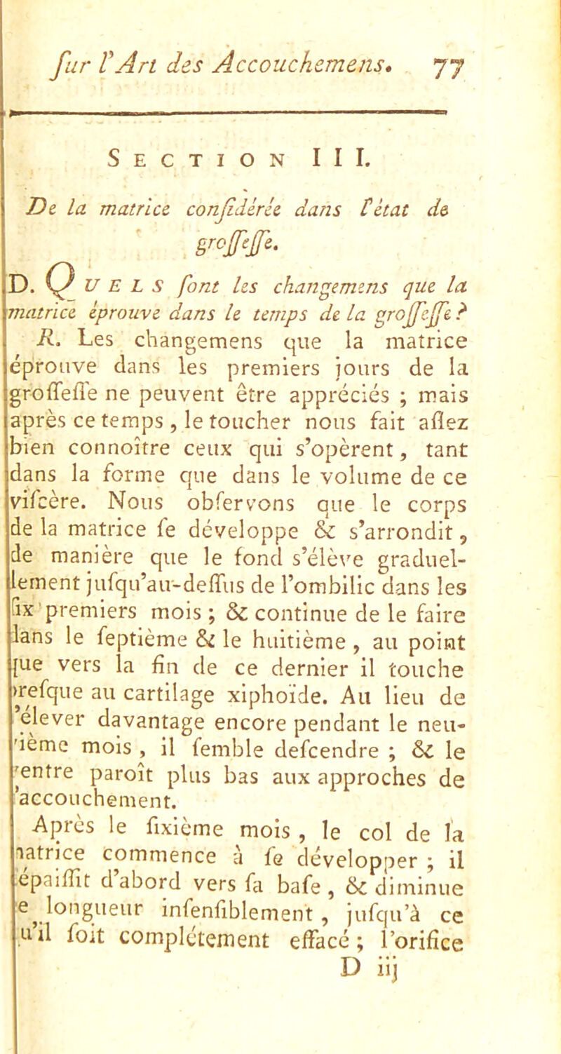 Section III. T)& la matrice, conf dérie dans tétat de D. (^_ U E L s font les changemens que la matrice éprouve dans le temps de la grojfejfe ? R. Les changemens que la matrice éprouve dans les premiers jours de la groffefle ne peuvent être appréciés ; mais après ce temps , le toucher nous fait allez bien connoître ceux qui s’opèrent, tant dans la forme que dans le volume de ce vifcère. Nous obfervons que le corps de la matrice fe développe & s’arrondit, de manière que le fond s’élève graduel- lement jufqu’au-deffus de l’ombilic dans les [ix-premiers mois ; & continue de le faire lans le feptlème & le huitième , au point [ue vers la fin de ce dernier il touche >refque au cartilage xlphoïde. Au lieu de elever davantage encore pendant le neu- 'iemc mois , il femble defcendre ; Si le 'entre paroît plus bas aux approches de accouchement. Après le fixième mois , le col de l'a latrice commence a fe développer ; il épaiffit d’abord vers fa bafe , & diminue longueur infenfiblement, jufqu’à ce tiil foit complètement effacé; l’orifice D ilj