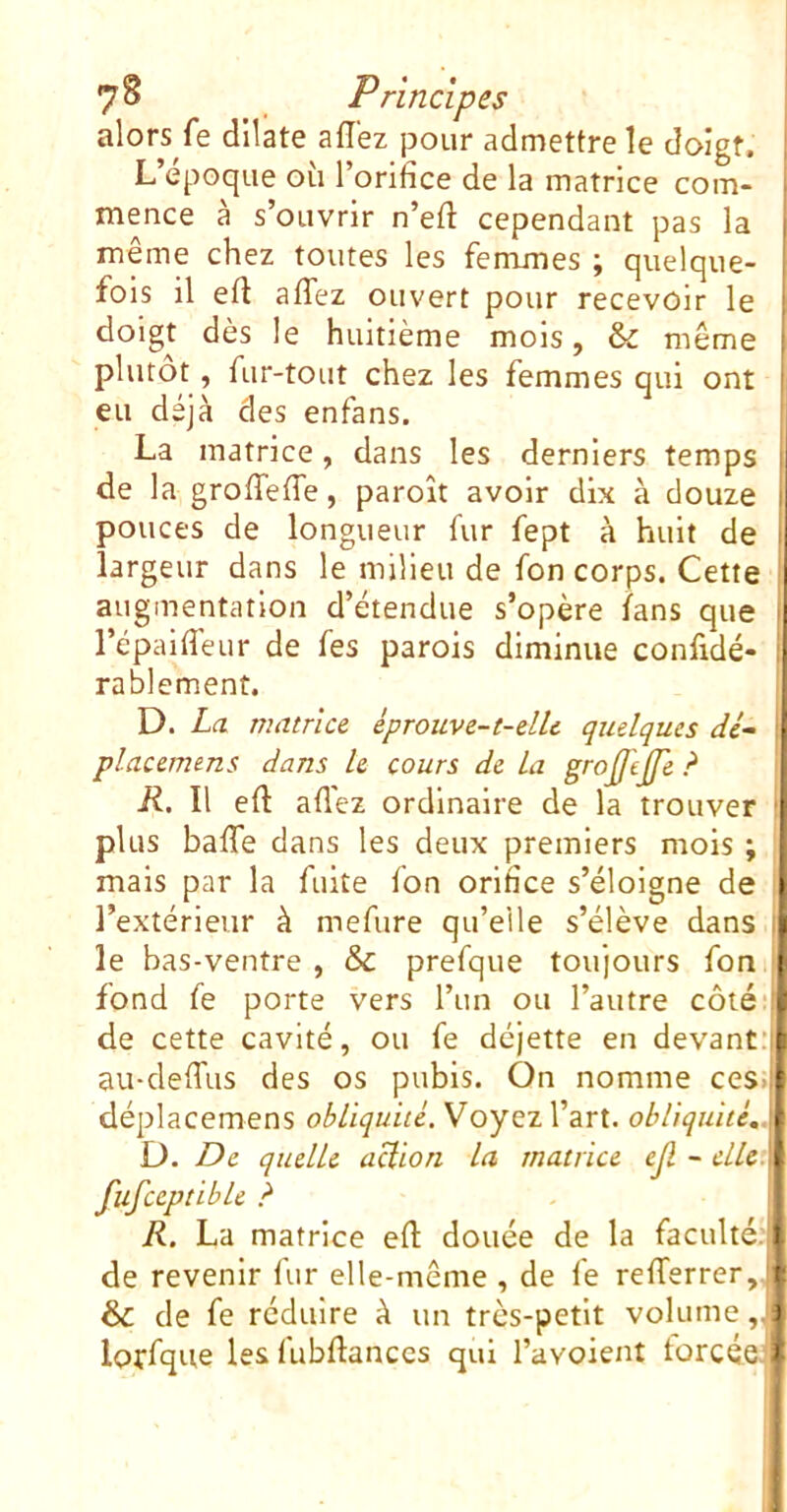 alors fe dilate affez pour admettre le doigt. L’époque où l’orifice de la matrice com- mence à s’ouvrir n’eft cependant pas la même chez toutes les femmes ; quelque- fois il efl affez ouvert pour recevoir le doigt dès le huitième mois, & même plutôt, fur-tout chez les femmes qui ont eu déjà des enfans. La matrice, dans les derniers temps de la groffeffe, paroît avoir dix à douze ! pouces de longueur fur fept à huit de ! largeur dans le milieu de fon corps. Cette augmentation d’étendue s’opère fans que ^ l’épaiffeur de fes parois diminue confidé- rablement. D. La matrice, éprouve-t-elle quelques de- ; placemens dans le cours de la grojftjje ? R. Il eft affez ordinaire de la trouver plus baffe dans les deux premiers mois ; mais par la fuite fon orifice s’éloigne de l’extérieur à mefure qu’elle s’élève dans . le bas-ventre , & prefque toujours fon fond fe porte vers l’un ou l’autre côté‘‘è de cette cavité, ou fe déjette en devanr'l: au-deffus des os pubis. On nomme ces.|É déplacemens obliquité. VoyQzVâvt. obliquité,À D. De quelle aclion la matrice ejl - elU.\ fufceptible ? R. La matrice efl: douée de la faculté; t de revenir fur elle-même , de fe refferrer, i: & de fe réduire à un très-petit volume ,J| lorfque les fubflanccs qui l’avoient torcéc *