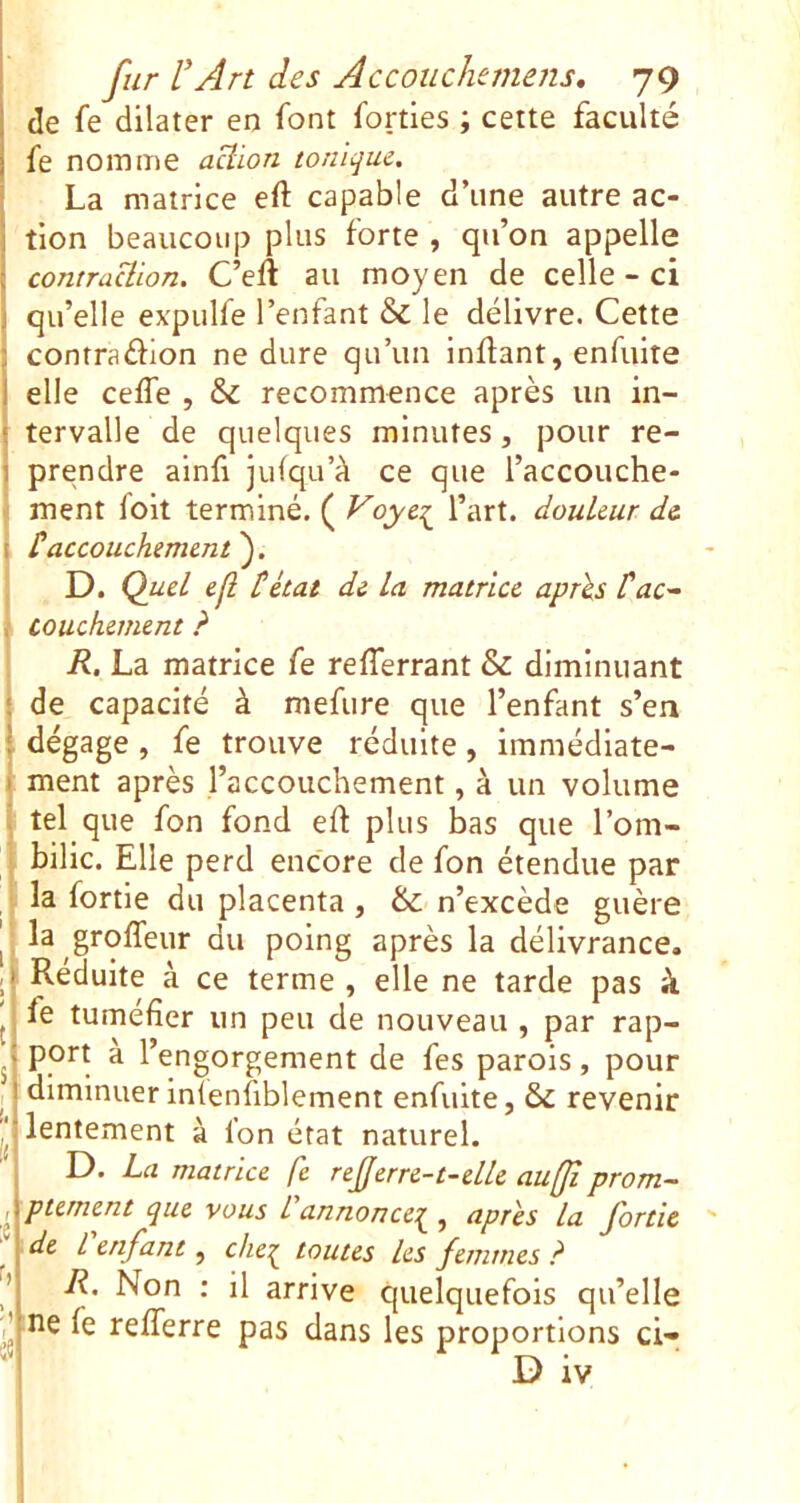 de fe dilater en font forties ; cette faculté fe nomme aüion tonique. La matrice eft capable d’iine autre ac- tion beaucoup plus forte , qu’on appelle contraüion. C’eft au moyen de celle - ci qu’elle ex'pulfe l’enfant & le délivre. Cette contradion ne dure qu’un inflant, enfuite elle ceffe , & recommence après un in- tervalle de quelques minutes, pour re- prendre ainfi julqu’à ce que l’accouche- ment foit terminé. ( Voye^ l’art, douleur de ^accouchement'^. D. Quel eji tétai de la matrice après tac^ ttouchement ? R. La matrice fe refferrant & diminuant : de capacité à mefure que l’enfant s’en ; dégage, fe trouve réduite, immédlate- I ment après l’accouchement, à un volume I tel que fon fond eft plus bas que l’om- ! bilic. Elle perd encore de fon étendue par I la fortle du placenta, &; n’excède guère . la groffeur du poing après la délivrance. Réduite à ce terme , elle ne tarde pas à j fe tuméfier un peu de nouveau , par rap- ^ port a l’engorgement de fes parois, pour diminuer inTenfiblement enfuite, &C revenir lentement à fon état naturel. D. La matrice fe referre-t-elle aufji prorn- ^ ptement que vous L annonce':^ , apres la fortie de L enfant, che^ toutes les femmes ? R. Non : il arrive quelquefois qu’elle ne fe refîerre pas dans les proportions ci- D iv