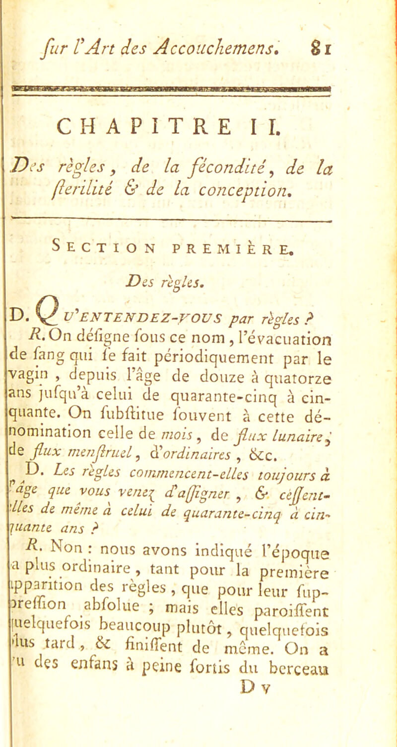 CHAPITRE IL Des règles, de la fécondité, de la [lerilité & de la conception. Section première. Dis règles. D. C v'ENTENDEZ-rOVS par règles ? R.On déligne fous ce nom , l’évacuation de fang qui lé fait périodiquement par le vagin , depuis 1 âge de douze à quatorze ans jufqu’à celui de quarante-cinq à cin- quante. On fubllltue louvent à cette dé- nomination celle de mozé, de jliix lunaire j de flux menflruel, à'ordinaires , ëcc. ^I^* réglés commencent-elles toujours à. agi que vous vene^ <£a(flgner , &. cèflent- ■lles de même a celui de quarante-cinq à cin- juante ans ? R‘ Non : nous avons indiqué l’époque ■a plus ordinaire , tant pour la première ipparition des règles, que pour leur fup- ireffion abfolue ; mais elles paroiffent [ue quefois beaucoup plutôt, quelquefois 'lus tard , finiffent de môme. On a 'u des enfans à peine fortis du berceau