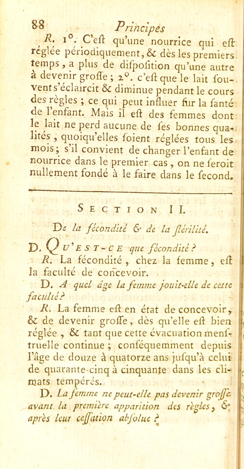 Principes / qu’une nourrice qui efl rcglee périodiquement, & des les premiers temps, a plus de difpolîtion qu’une autre à devenir groiïe ; a®, c’eft que le lait fou- vents éclaircit & diminue pendant le cours des règles ; ce qui peut influer ftir la fanté de 1 enfant. Mais il eft des femmes dont le lait ne perd aucune de fes bonnes qua-. lites , quoiqu’elles foient réglées tous les mois; s il convient de changer l’enfant de nourrice dans le premier cas , on ne feroit nullement fondé à le faire dans le fécond. Section IL De la fêcondhc & de la Jlcnlitc. D. Q u'E s T - C E que fécondité? I R. La fécondité , chez la femme, efl la faculté de coiicevoir. D. A quel dge la femme jouit-elle de cette faculté? R, La femme efl: en état de concevoir ^ & de devenir grofle, dès qu’elle efl bien réglée , & tant que cette évacuation menf- truelle continue ; conféquemment depuis H l’âge de douze à quatorze ans jufqu’à celui de quarante-cinq à cinquante dans les cli- mats tempérés. D. La femme ne peut-elle pat devenir grojfc avant la première apparition des règles j 6* après leur cejfation abfoltu ?