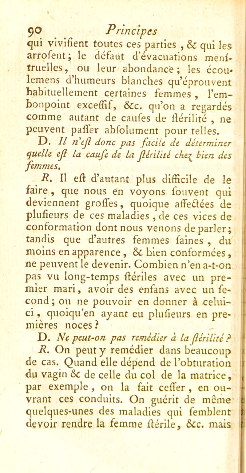 qui vivifient toutes ces parties , & qui les arrofent ; le defaut d’évacuations menl- truelles, ou leur abondance ; les écouo lemens d’humeurs blanches qu’éprouvent habituellement certaines femmes , l’em- bonpoint excefîif, &c. qu’on a regardés comme autant de caufes de liériliré , ne peuvent paffer abfolument pour telles. D. 7/ nejl donc pas facile de déterminer quelle efl la caufe de la (lériiul cher bien des femmes. R. Il eft d’autant plus difficile de le faire, que nous en voyons fouvent qui deviennent grofles, quoique affeclées de plufieurs de ces maladies , de ces vices de conformation dont nous venons de parler; tandis que d’autres femmes faines , du moins en apparence , & bien conformées, I ne peuvent le devenir. Combien n’en a-t-on i pas vu long-temps ftérlles avec un pre- ■ mier mari, avoir des enfans avec un fe- ' cond ; ou ne pouvoir en donner à celui- • ci, quoiqu’en ayant eu plufieurs en pre- mières noces ? D. Ne peut-on pas remédier à la Jlérilité ? ' R. On peut y remédier dans beaucoup l de cas. Quand elle dépend de l’obturation ! du vagin &c de celle du col de la matrice, ' par exemple, on la fait ceffier, en ou- ■ vrant ces conduits. On guérit de même I quelques-unes des maladies qui femblent i devoir rendre la femme flérlle, &c. mais