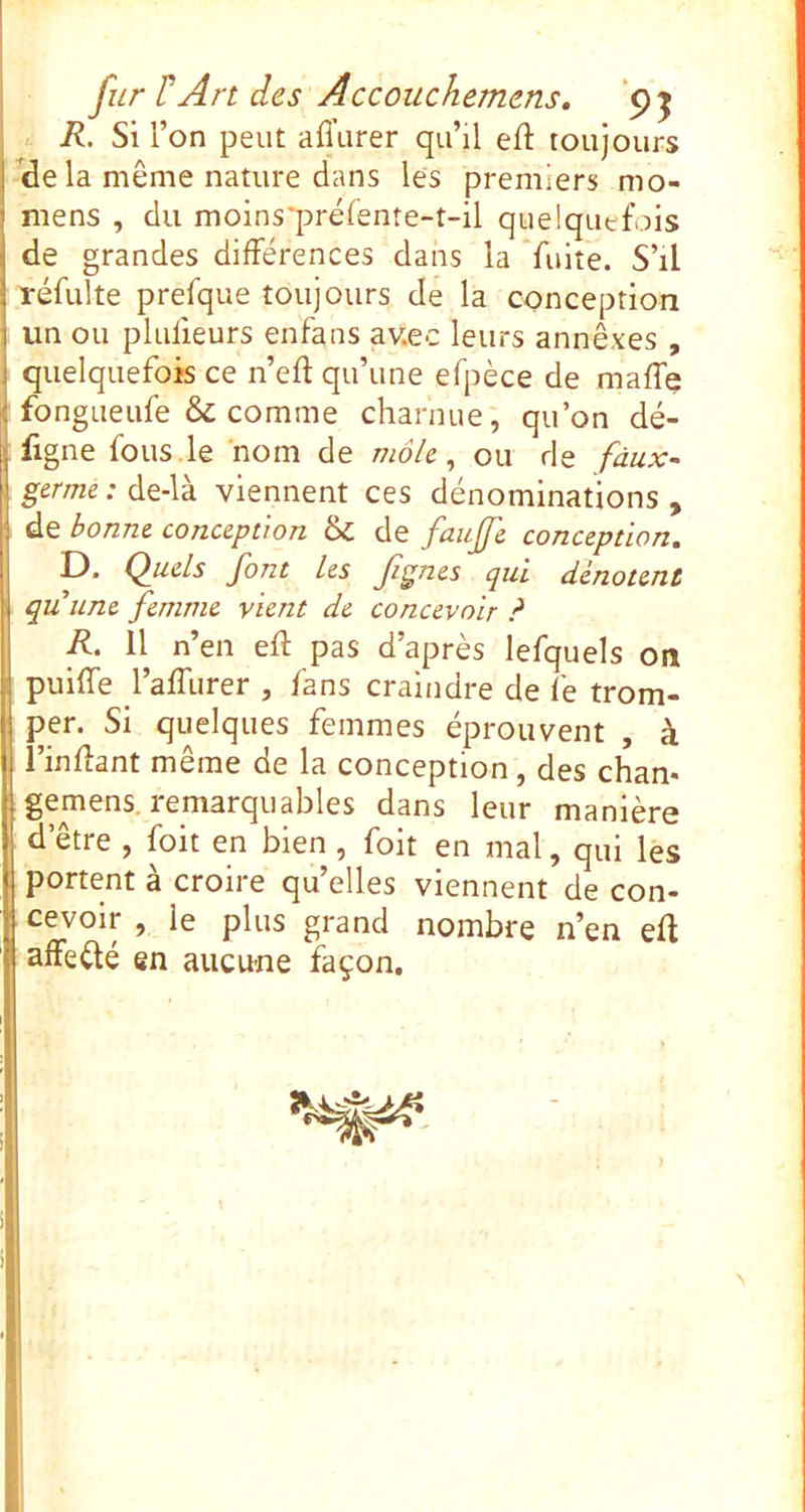 fur rArt des Âccoiichemens. ‘9 j R. Si l’on peut afl’urer qu’il eft toujours ^dela même nature dans les premiers mo- niens , du moins'préfente-t-il quelquefois de grandes différences dans la fuite. S’il réfulte prefque toujours de la conception un ou plufieurs enfans av.ec leurs annexes , quelquefois ce n’eff qu’une efpèce de maffe fongiieufe & comme charnue, qu’on dé- figne fous .le nom de môk ^ ou de faux- germe : de-là viennent ces dénominations , de bonne conception & de faufe conception. D. Quels font Les Jignes qui dénotent quunc femme vient de concevoir ? R. 11 n’en eff pas d’après lefquels on I puiffe l’affurer , fans craindre de fe trom- I per. Si quelques femmes éprouvent , à l’inflant même de la conception, des chan- gemens. remarquables dans leur manière d’être , foit en bien , foit en mal, qui les portent à croire qu’elles viennent de con- cevoir , le plus grand nombre n’en eft affeété en aucune façon. S