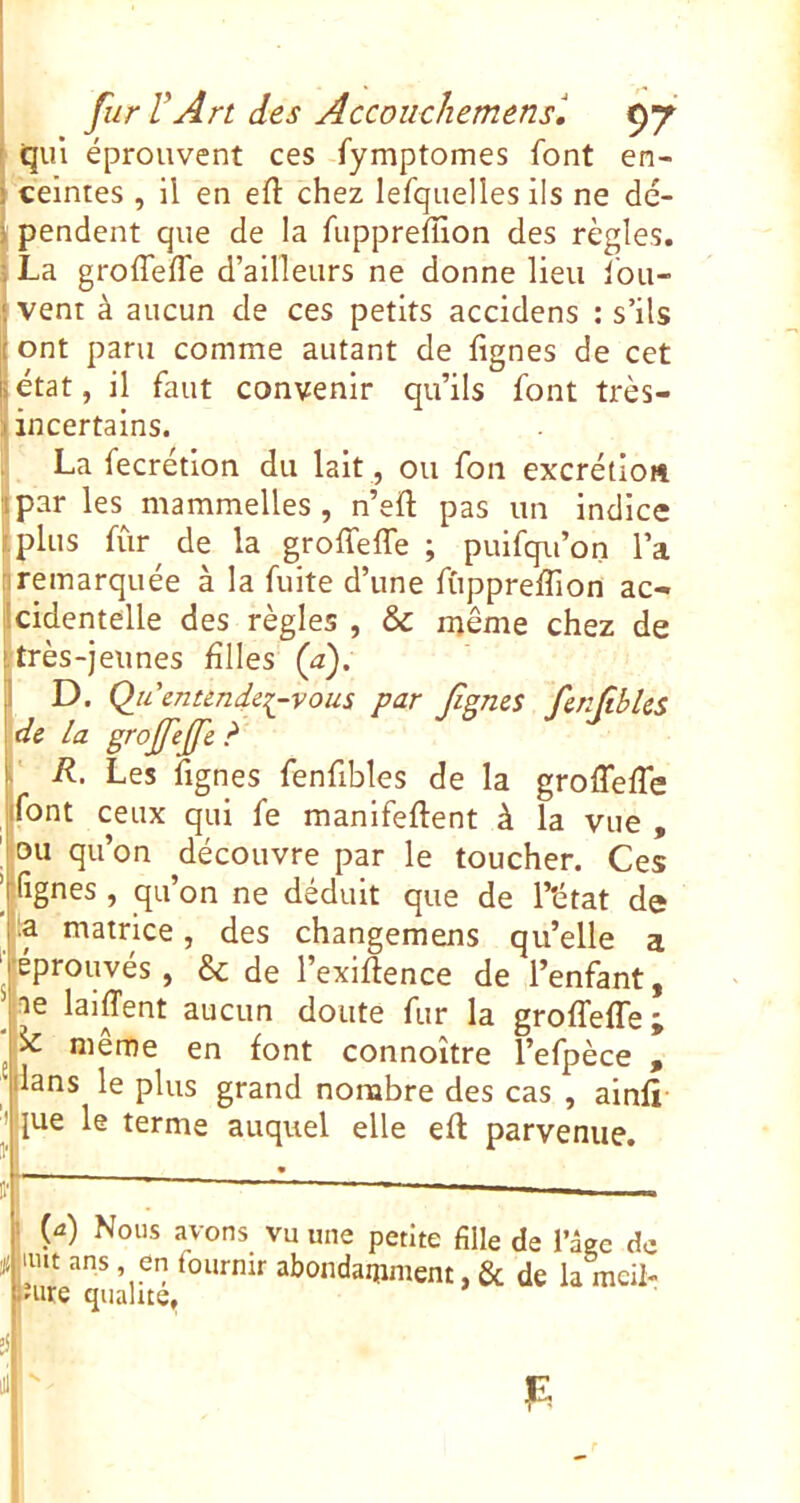 j qui éprouvent ces fymptomes font en- > ceintes , il en efl: chez lefquelles ils ne dé- i pendent que de la fuppreffion des règles. 5 La groffeffe d’ailleurs ne donne lieu fou- I vent à aucun de ces petits accidens : s’ils j ont paru comme autant de fignes de cet jetât, il faut convenir qu’ils font très- Üncertalns. La fecrétion du lait, ou fon excrétioft jlpar les^ mammelles , n’eft pas un indice iplus fùr^ de la groffeffe ; pulfqu’on l’a nremarquée à la fuite d’une fuppreffion ac- jîcidentelle des règles , & même chez de j; très-jeu nés hiles (a), 1 D. Qu’entendez-vous par fgnes fenfibUs j de la grojfefe d R. Les lignes fenfibles de la groffeffe jifont ceux qui fe manifeftent à la vue , ou qu’on découvre par le toucher. Ces ’rfignes , qu’on ne déduit que de T'état de pa matrice, des changemens qu’elle a ‘■éprouvés, & de l’exiftence de l’enfant, Jae laiffent aucun doute fur la groffeffe; meme en font connoître l’efpèce , ‘dans le plus grand nombre des cas , alnli I [ue le terme auquel elle eft parvenue. Q) Nous avons vu une petite fille de l’âee de ÿ mit ans en fournir abondamment, & de la mcil-