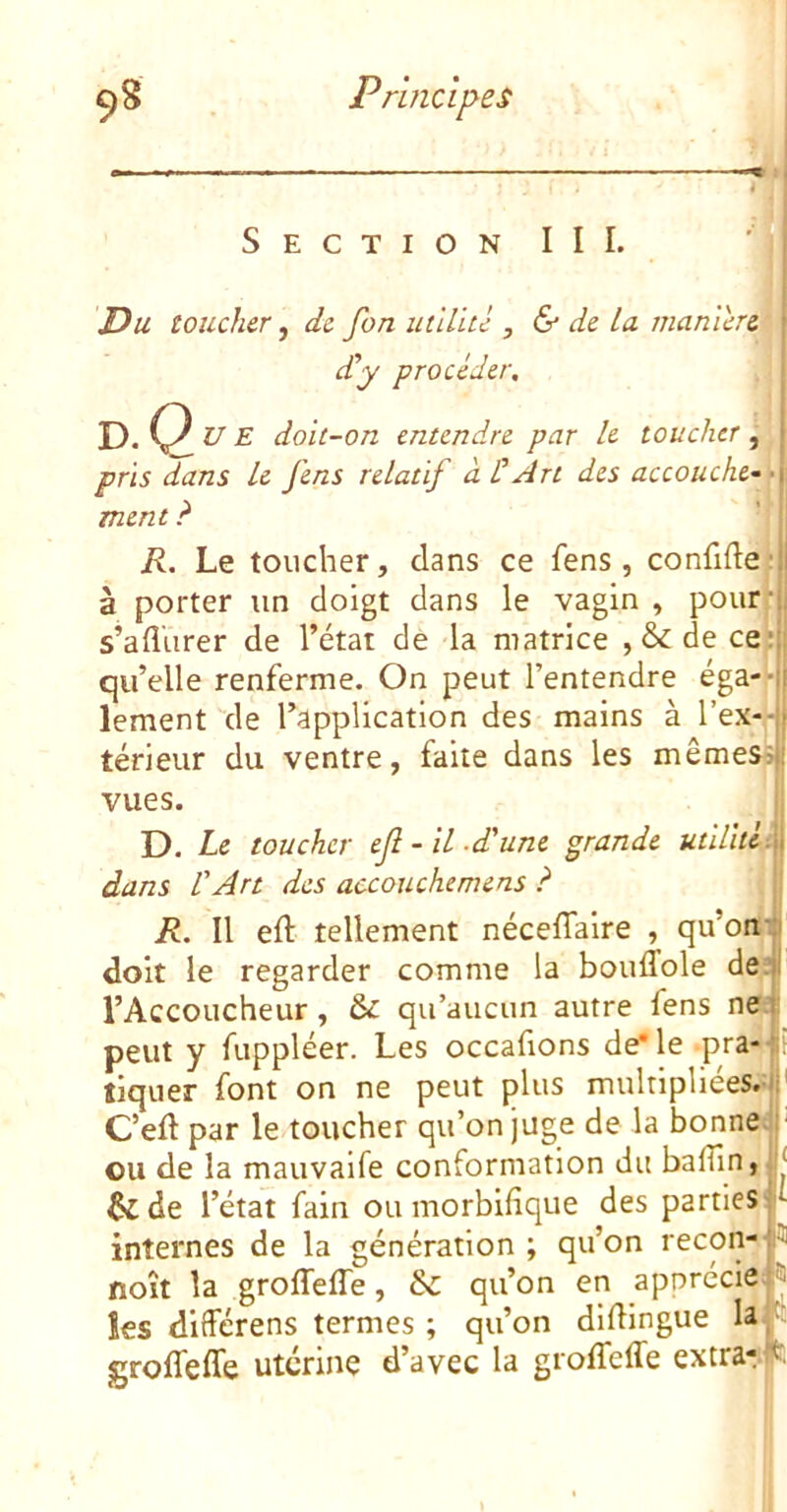 Section III. Du toucher, de fort utilité , & de La maniéré £y procéder, dQ U E doit-on entendre par le toucher, pris dans Le fens relatif à ÜArt des accouche-'T ment ? R. Le toucher, dans ce fens, confifle: à porter un doigt dans le vagin , pourr s’aflurer de l’état de la matrice ,&dece;., qu’elle renferme. On peut l’entendre éga--|l lement'de l’application des mains à teneur du ventre, faite dans les mêmes^ii vues. J D. Le toucher ejl-il.d'une grande utUld-^ dans l'Art des accouchemens ? ji R. Il eft tellement nécelTaire , qu’oni|| doit le regarder comme la bouffole deâ l’Accoucheur, & qu’aucun autre fens nei: peut y fuppléer. Les occafions de* le pra- lî tiquer font on ne peut plus mulnpliées.yj| Ceft par le toucher qu’on juge de la bonne!' ou de la mauvaife conformation du bafîin,|| dide l’état fain ou morbifique des parties|i internes de la génération ; qu’on recon- L- noît la groffeffe, &: qu’on en apprécie^ les différens termes ; qu’on difiingue Iaf‘ groffeffe utérine d’avec la groffeffe extra-f: I