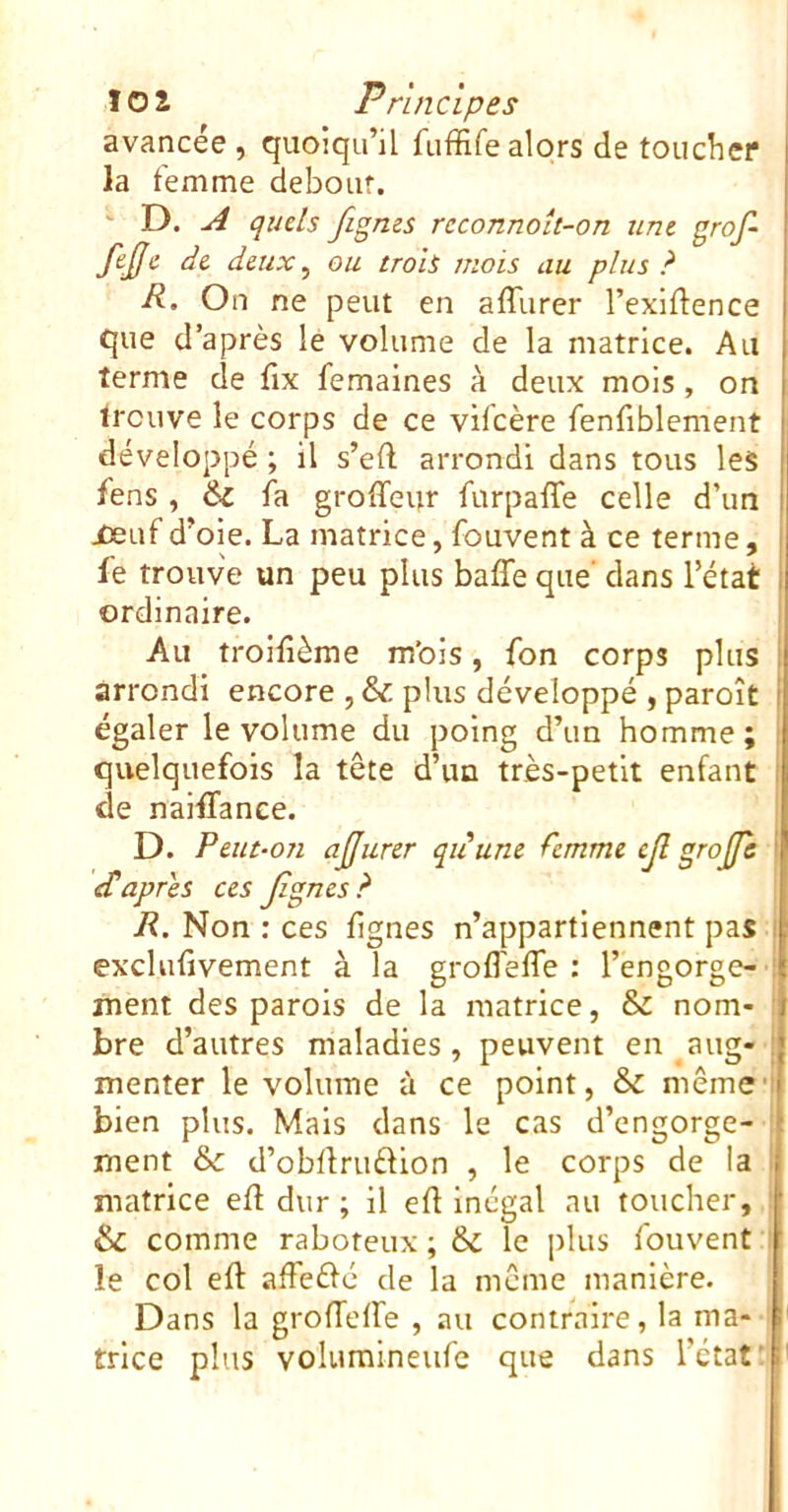 avancée , quoiqu’il fuffire alors de toudier la femme debour. ' D. A quels figms reconnoît-on une grof~ fejfe de deux ^ ou trois mois au plus ? R. On ne peut en affurer l’exidence que d’après le volume de la matrice. Au terme de fix femaines à deux mois, on trouve le corps de ce vifcère fenfiblement développé ; il s’eft arrondi dans tous les fens , 6c fa groffeur furpaffe celle d’un jDeuf d’oie. La matrice, fouvent à ce terme, fe trouve un peu plus baffe que’ dans l’état ordinaire. Au troifième m’ois, fon corps plus arrondi encore , & plus développé , paroît égaler le volume du poing d’im homme; quelquefois la tête d’un très-petit enfant de naiffance. i D. Peut-on ajjurer quune femme ejl grojfè j eCapres ces Jîgnes? R. Non : ces lignes n’appartiennent pas i excliifivement à la groffeffe : l’engorge- ! ment des parois de la matrice, & nom- ! bre d’autres maladies, peuvent en aug- menter le volume ù ce point, & même'i bien plus. Mais dans le cas d’engorge- i ment &: d’obllruélion , le corps de la I matrice efl dur; il efl Inégal au toucher, : & comme raboteux; & le plus fouvent i le col eft affeéfc de la meme manière. Dans la groffeffe , au contraire, la ma- trice plus volumineufe que dans l’état' '