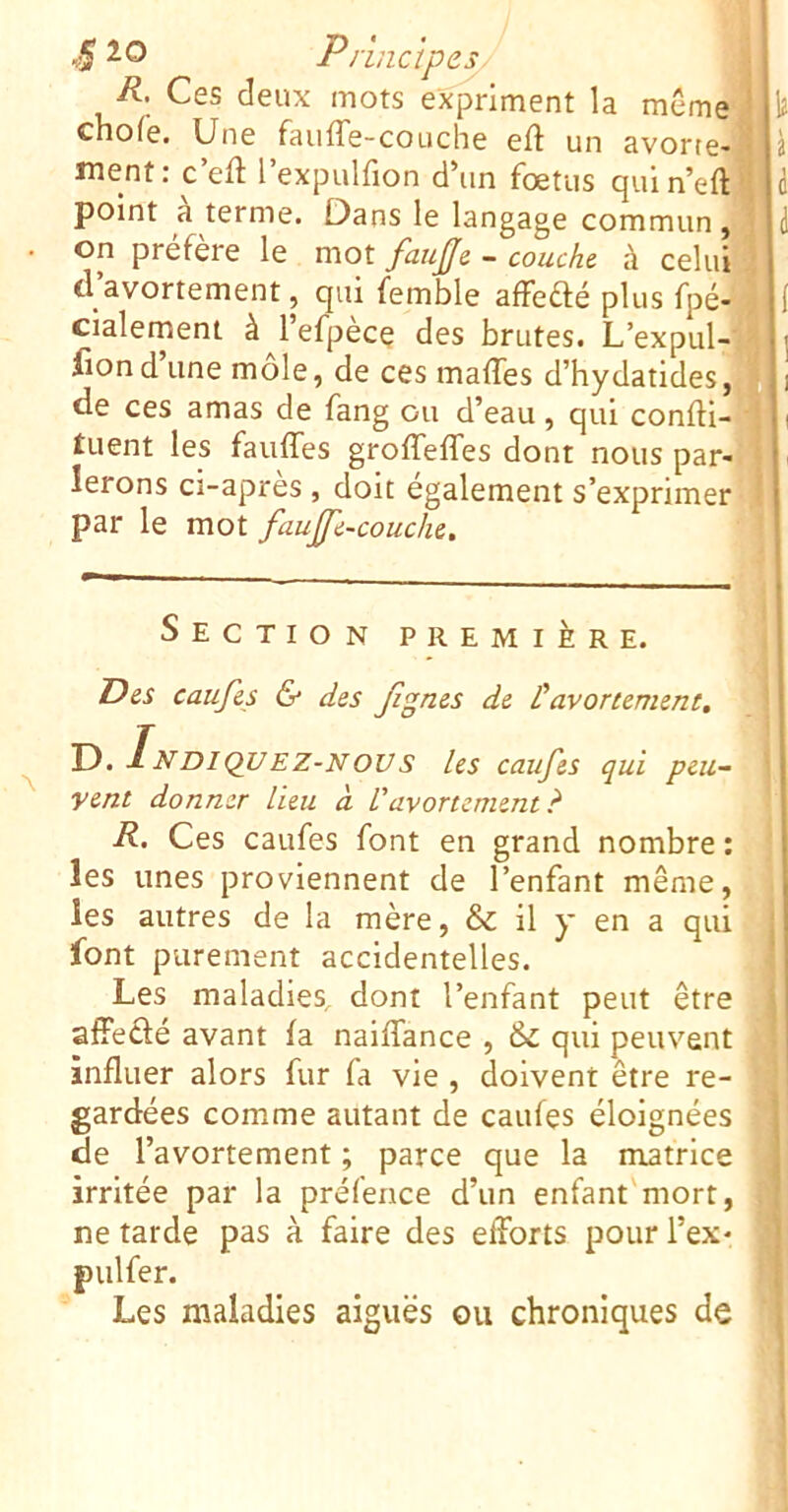 ■5 Pr'mctPesy j R. Ces deux mots expriment la même 1 ï chofe. Une faufTe-couche eft un avorte-ï ment: c’eft l’expulfion d’un foetus quln’efti d point à terme. Dans le langage commun, i • on préfère le mot faup - couche à celui d’avortement, qui femble affedé plus fpé- } i cialement à^l’efpècç des brutes. L’expul-'4 i fiond une mole, de ces maffes d’hydatideSj^i i de ces amas de fang ou d’eau, qui confti-'fli tuent les fauffes groffeffes dont nous par-: jl lerons ci-apres , doit egalement s’exprimer 1| par le mot fauÿe-couche. Il Section première. Des caufes & des fignes de L'avortement, T). INDIQUEZ-NOUs les caufes qui peu- vent donner lieu à l'avortement? • R. Ces caufes font en grand nombre : j les unes proviennent de l’enfant même, ! les autres de la mère, & il y en a qui font purement accidentelles. Les maladies, dont l’enfant peut être afFedé avant fa naiffance , & qui peuvent influer alors fur fa vie , doivent être re- ^ gardées comme autant de caufes éloignées de l’avortement ; parce que la matrice J irritée par la préfence d’un enfant'mort, n ne tarde pas à faire des efforts pour l’ex* 9 pulfer. 9 Les maladies aiguës ou chroniques de i