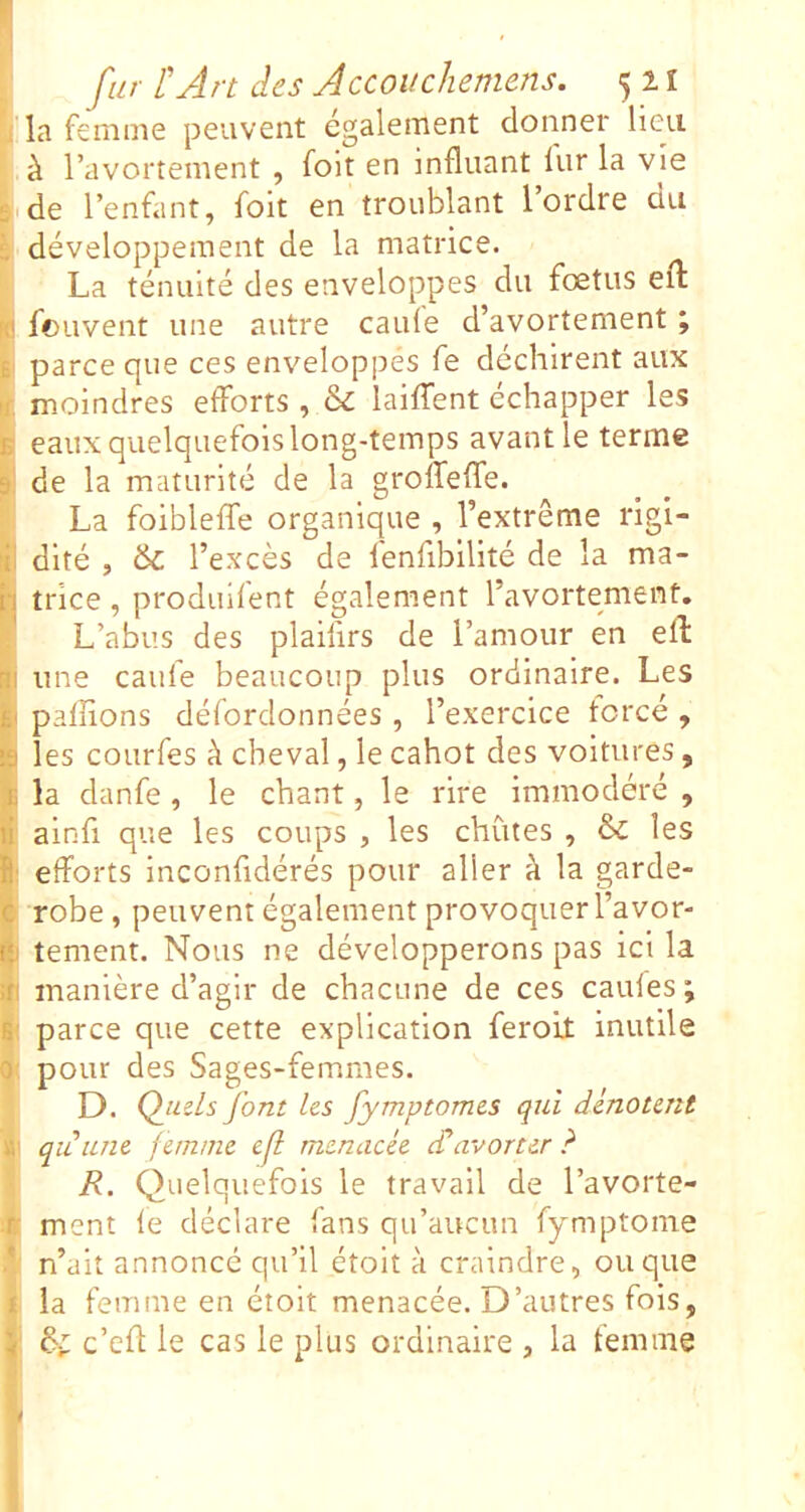 *; la femme peuvent également donner lieu à l’avortement , foit en influant lur la vie de l’enfant, foit en troublant l ordre du è développement de la matrice. La ténuité des enveloppes du fœtus efl: |0 fouvent une autre caule d’avortement ; Kl parce que ces enveloppes fe déchirent aux f moindres efforts , & laiffent échapper les B eaux quelquefois long-temps avant le terme 1! de la maturité de la groffeflie. La foibleffe organique , l’extrême rigi- i(l dlté , l’excès de fenfibilité de la ma- h trice, produifent également l’avortement. L’abus des plaifirs de l’amour en efl Bi une caufe beaucoup plus ordinaire. Les fil paffions défordonnées , l’exercice forcé , :ii les courfes k cheval, le cahot des voitures, I, la danfe , le chant, le rire immodéré , li alnfi que les coups , les chûtes , & les ifi efforts inconfidérés pour aller à la garde- c robe, peuvent également provoquer l’avor- f tement. Nous ne développerons pas ici la îfi manière d’agir de chacune de ces caules; fi' parce que cette explication feroit inutile 0 pour des Sages-femmes. D. ()uels font les fymptomes qui dénotent qiLune femme ef menacée d’avorter ? R. Qu elquefols le travail de l’avorte- ;ir ment le déclare fans qu’aucun fymptome n’ait annoncé qu’il étoit à craindre, ou que 1 la femme en étoit menacée. D’autres fois, I 6; c’efl: le cas le plus ordinaire , la femme