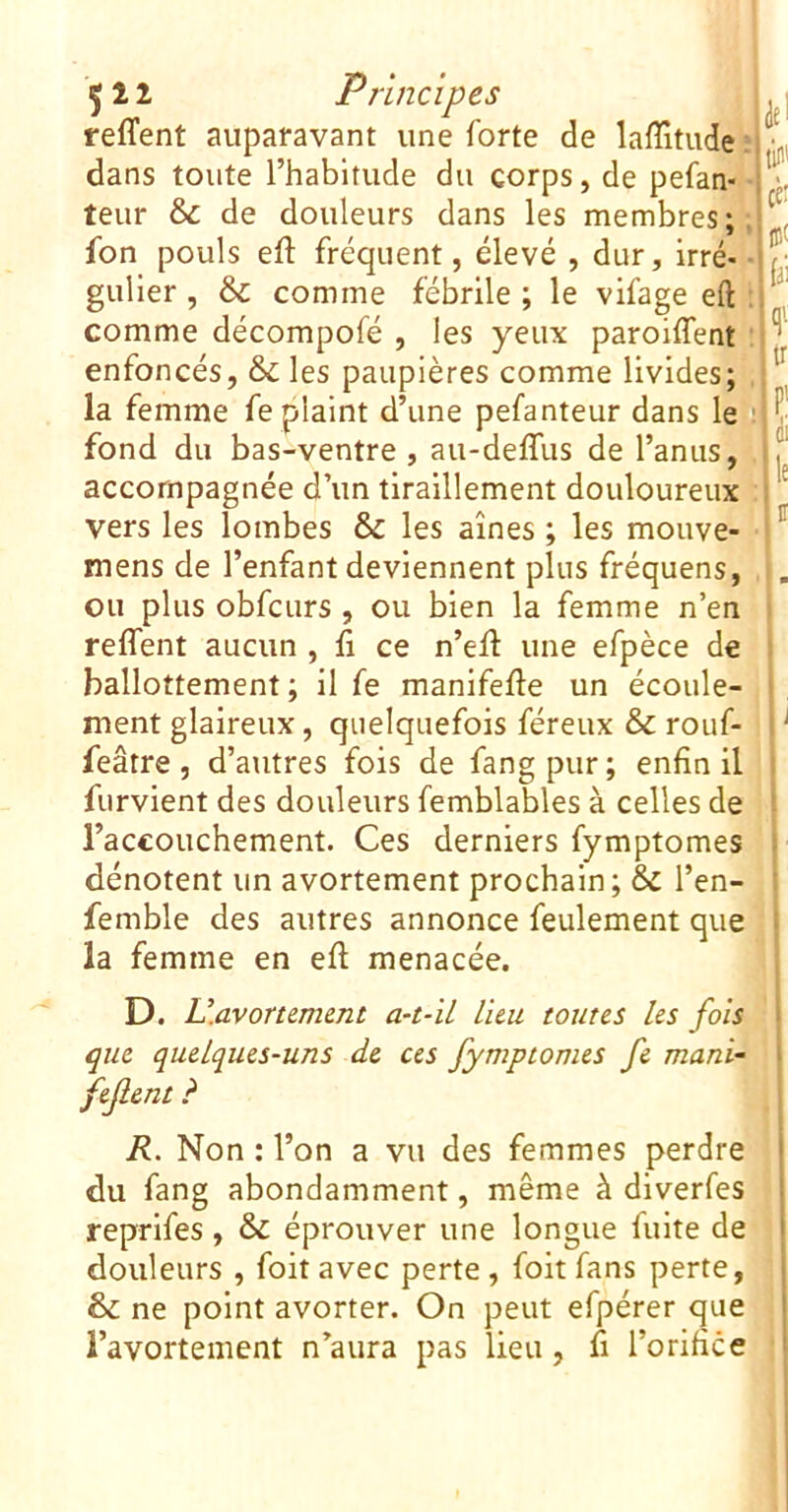 5 î 2 Principes . | reffent auparavant une forte de lafîitude ; dans toute l’habitude du corps, de pefan- teur & de douleurs dans les membres;. ' fon pouls eft fréquent, élevé , dur, Irré- /• gulier, &c comme fébrile; le vifage eft ^ comme décompofé , les yeux paroiffent ■ i enfoncés, & les paupières comme livides; la femme fe plaint d’une pefanteur dans lep || fond du bas-ventre , au-deffus de l’anus,Î! , accompagnée d’un tiraillement douloureux ^ vers les lombes & les aînés ; les mouve- mens de l’enfant deviennent plus fréquens, ou plus obfcurs, ou bien la femme n’en ■ reffent aucun , fi ce n’efl une efpèce de ballottement ; il fe manifefle un écoule- ment glaireux, quelquefois féreux & rouf- • ^ feâtre , d’atitres fois de fang pur ; enfin il i furvient des douleurs femblables à celles de ■ raccouchement. Ces derniers fymptomes dénotent un avortement prochain; & l’en- femble des autres annonce feulement que la femme en efl menacée. D. U.avorwmnt a-t-'ü lieu toutes les fois ! que quelques-uns de ces fymptomes fe muni- feflent ? 1 R. Non : l’on a vu des femmes perdre | du fang abondamment, même à diverfes î reprifes, & éprouver une longue fuite de ' douleurs , foit avec perte, foit fans perte, 6 ne point avorter. On peut efpérer que ! l’avortement n’aura pas lieu, fi l’orifice