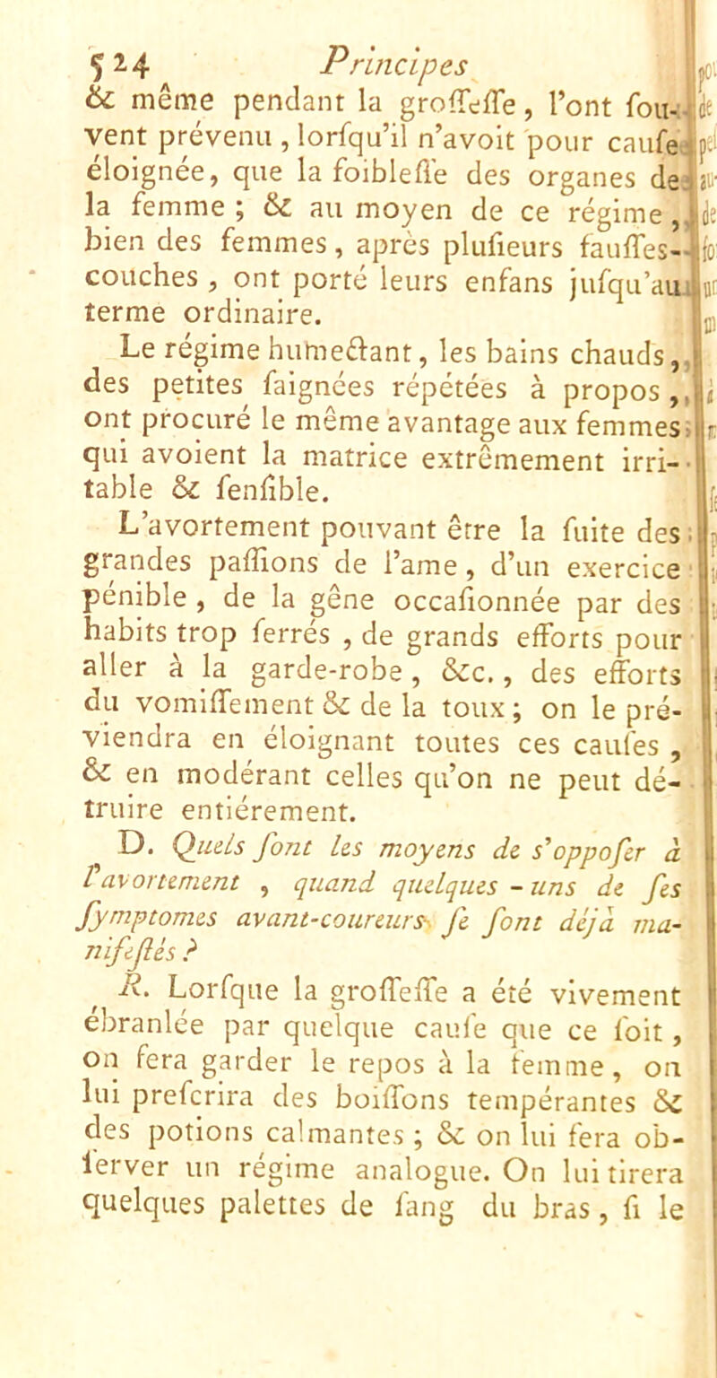 Ç24 Principes 6c même pendant la groffefle, l’ont foiw vent prévenu , lorfqu’il n’avoit pour caufe éloignée, que la foibleflé des organes de la femme ; & au moyen de ce régime, bien des femmes, après plufieurs fauffes- couches , ont porté leurs enfans jufqu’au terme ordinaire. Le régime humeftant, les bains chauds,, des petites^ faignées répétées à propos,, ont procuré le même avantage aux femmes> qui a voient la matrice extrêmement irri-' table &c fenlible. L’avortement pouvant être la fuite des. grandes paffions de l’ame, d’un exercice pénible , de la gêne occafionnée par des habits trop ferres , de grands efforts pour aller a la garde-robe, &c,, des efforts du vomiffement & de la toux; on le pré- viendra en éloignant toutes ces caufes , & en modérant celles qu’on ne peut dé- truire entièrement. D. QjuLs font les moyens de s’oppofer à tavortement , quand quelques - uns de fes fymptomes avant-coureurs-^ fe font déjà ma- nifefés ? R. Lorfque la groffeffe a été vivement ébranlée par quelque caufe que ce foit, on fera garder le repos à la femme, on lui prefcrira des boiffons tempérantes 6>C des potions calmantes ; & on lui fera ob- lerver un régime analogue. On lui tirera quelques palettes de fang du bras, fi le