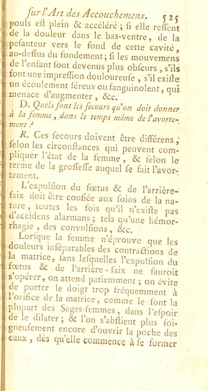 ; ^des Accoucliemejis, ciç I pouls eft plein & accéléré ; fi elle reflent I de la douleur dans le bas-ventre, de la rpelanteur vers le fond de cette cavité .au-defîiis du fondement; fi les mouvemens de 1 enfant font devenus plus obfcurs , s’ils tont uneimprefiiondouloureufe , s’il exifle un écoulement féreux ou fanguinolent, qui menace d augmenter , &c. ’ qdon doit donner a la femme ^ dans le temps mime de Üavorte-^ ment ? R. Ces fecours doivent être différens : ielon les circonfiances qui peuvent com- pliquer 1 état de la femme , & félon le terme de la grofi'effe auquel fe fait l’avor- tement. _ L’cxpulfion du foetus & de l’arrière- laix doit eîre confiée aux foins de la na- ture , toutes les fois qu’fi n’exifie pas d accidens alarmans ; tels qu’une hémor- rhagie , des convulfions, &c. Lorlque h femme n’éprouve que les douleurs infeparabies des contrarions de feu,s & de l'arrière, faix ,,e fauroit S opérer, on attend patiemment ; on évite de porter le doigt trop fréquemment à . orifice de la matrice, comme le font la plupart des Sages-femmes, dans l’efpoir de le dilater ; 6^ l’on s’abfiient plus foi- gneiifement encore d’ouvrir la poche des eaux , des qu elle commence à le former