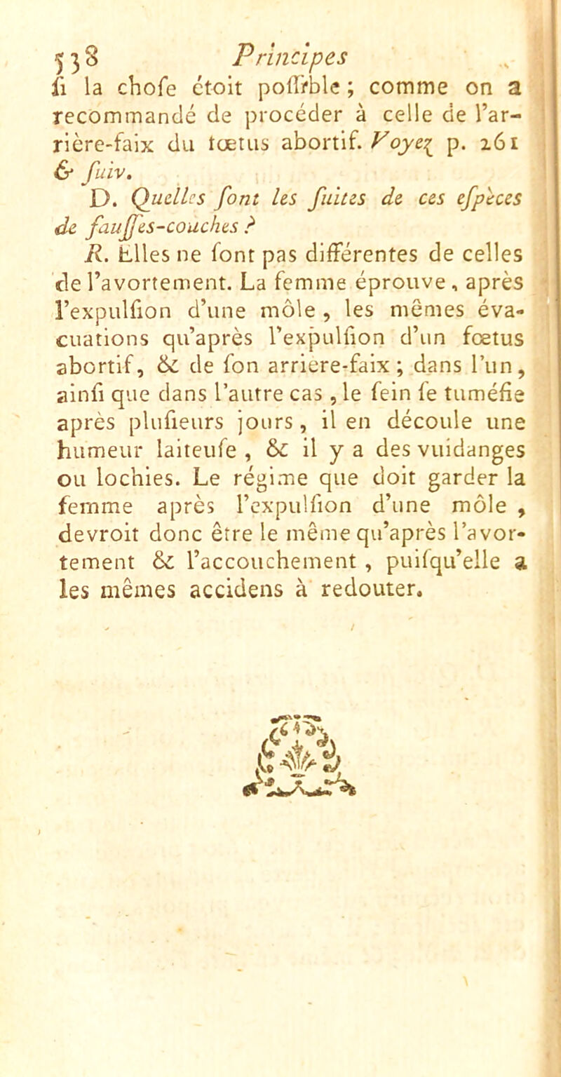 fl la chofe étolt pofffble ; comme on a recommandé de procéder à celle de l’ar- rière-faix du fœtus abortif, p. x6i 6 fuiv. D. Quelles font Us fuites de ces efphes de fauffes-couches R. Elles ne font pas différentes de celles de l’avortement. La femme éprouve, après l’expulfion d’une môle , les mômes éva- cuations qu’après l’expLdfion d’un fœtus abortif, ôè de fon arriere-faix ; dans l’un, ainfi que dans l’autre cas , le fein le tuméfie après plufieurs jours, il en découle une humeur laiteufe , ôi: il y a des vuidanges ou lochies. Le régime que doit garder la femme après l’cxpulfion d’une môle , devroit donc être le même qu’après l’avor- tement & l’accouchement , puifqu’elle a les mêmes accidens à redouter. (O,