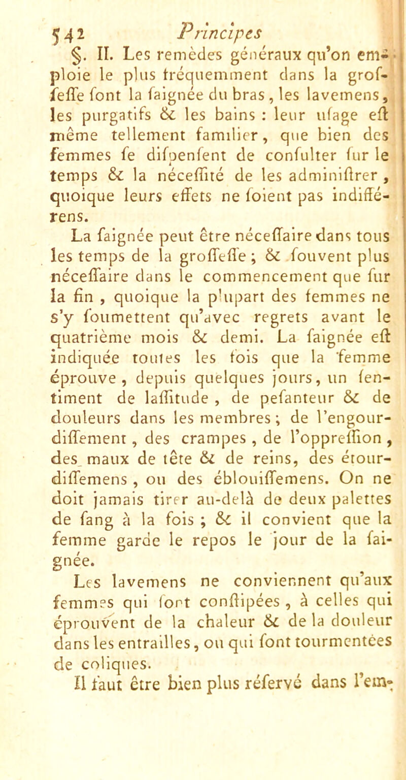 §. II. Les remèdes généraux qu’on em-^* ploie le plus tréqiiemment clans la grof- ieffe font la falgnée du bras , les lavemens, les purgatifs & les bains : leur ufage eft même tellement familier, que bien des femmes fe dlfpenlent de confulter lur le temps & la néceffité de les adminiftrer , quoique leurs effets ne folent pas indiffé- rens. La faignée peut être néceffaire dans tous les temps de la groffeffe ; & .fouvent plus néceffaire dans le commencement que fur la fin , quoique la plupart des femmes ne s’y foumettent qu’avec regrets avant le quatrième mois & demi. La falgnée eft indiquée toutes les fols que la femme éprouve, depuis quelques jours, un fen- timent de laflitude , de pefanteur & de douleurs dans les membres ; de l’engour- dlffement, des crampes , de l’oppreffion , des^ maux de tête & de reins, des étour- diffemens , ou des éblouiffemens. On ne doit jamais tirer au-delà de deux palettes de fang à la fois ; il convient que la femme garde le repos le jour de la fai- gnée. Les lavemens ne conviennent qu’aux femmes qui (ont conffipées , à celles qui éprouvent de la chaleur de la douleur dans les entrailles, ou qui font tourmentées de coliques. Il faut être bien plus réfervé dans l’em-