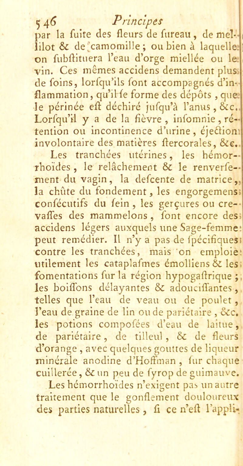 par la fuite des fleurs de fureau, de me!-- lilot &: dei^camomille ; ou bien à laquelle^ on fubflituera l’eau d’orge miellée ou le: vin. Ces mêmes accidens demandent pluS: de foins, lorfqu’ils font accompagnés d’in flammation, qu’iHe forme des dépôts , que; le périnée efl: déchiré fufqu’à l’anus, &c. Lorfqu’il y a de la fièvre , infomnie, ré- tention ou incontinence d’urine, éjediom involontaire des matières ftercorales, &e. Les tranchées utérines, les hémor- rhoïdes , le relâchement & le renverfe- ment du vagin, la defcente de matrice,, la chute du fondement, les engorgemens confécutifs du fein , les gerçures ou cre- vaffes des mammelons , font encore des> accidens légers auxquels une Sage-femme* peut remédier. Il n’y a pas de Ipécifiquesi contre les tranchées, mais on emploie* utilement les cataplafmes émolliens éi les. fomentations fur la région hypogaflrique les boiflbns délayantes & adouciffantes, telles que l’eau de veau ou de poulet, l’eau de graine de lin ou de pariétaire , &c, les potions compofées d’eau de laitue, de pariétaire, de tilleul , & de fleurs d’orange , avec quelques gouttes de liqueur minérale anodine d’Hoffman , fur chaque cuillerée, & un peu de fyrop de guimauve. Les hémorrhoïdes n’exigent pas un autre traitement que le gonflement douloureux des parties naturelles, fi ce n’efl l’appli-.