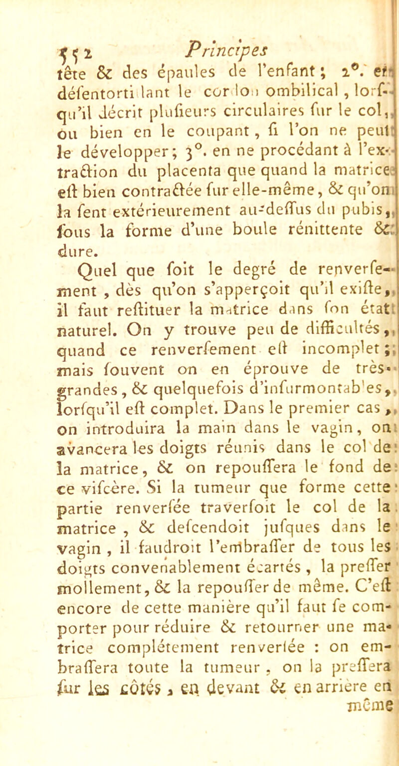 tête & des épaules de renfant ; 2®.' et.i délêntortiilant le cor>lon ombilical , lorf- qu’il décrit plufieurs circulaires fur le col,, ou bien en le coupant, fi l’on ne peut! le développer; 3°. en ne procédant à l’exv traftion du placenta que quand la matricei eft bien contraftée fur elle-même, & qu’oni la fent extérieurement au-deffus du pubis,, Ibus la forme d’une boule rénittente 6c: dure. Quel que foit le degré de repverfe- ment , dès qu’on s’apperçoit qu’il exifte,, il faut reftitiier la matrice dans fon étatî naturel. On y trouve peu de difficultés,, quand ce renverfement ell incomplet mais louvent on en éprouve de très- grandes , ëc quelquefois d’infurmontab’es,, lorfqu’il eft complet. Dans le premier cas ,, on introduira la main dans le vagin, oui avancera les doigts réunis dans le col de: la matrice, & on repouflera le fond de: ce vifcère. Si la tumeur que forme cette ■ partie renverfée traverfolt le col de la matrice , &C defcendoit jufques dans le vagin , il faudroit rerribraffer de tous les doigts convenablement écartés , la preffer mollement, & la repouiïerde même. C’eft encore de cette manière qu’il faut fe com- porter pour réduire & retourner une ma- trice complètement renveriée : on em- braffera toute la tumeur . on la prefTera fur iûS £Ôtés a en. çlevant ôl en arriéré en même