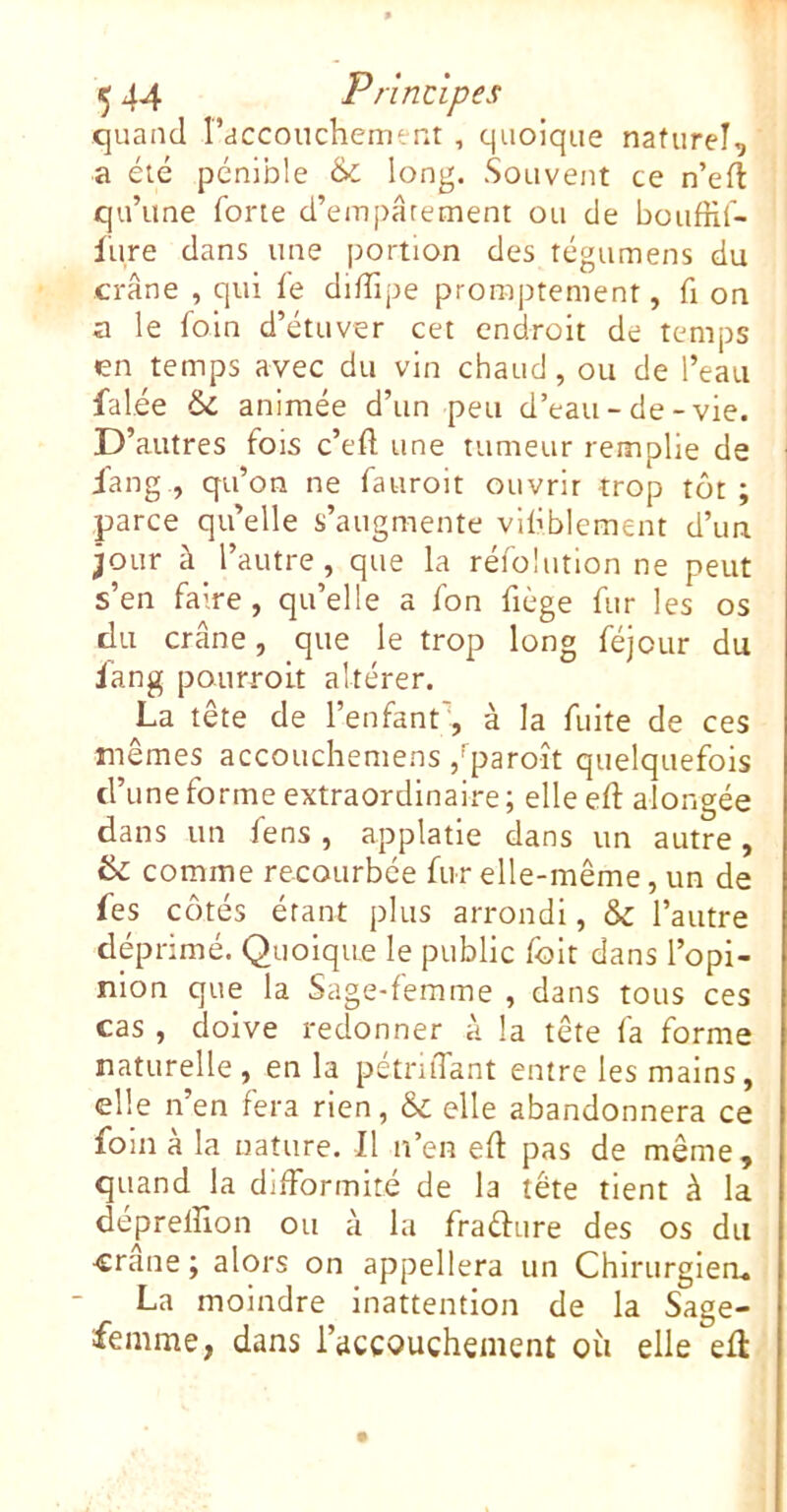 quand l’acconchement , quoique naturel, a été pénible & Souvent ce n’ert: qu’une forte d’empâtement ou de bouffif- liire dans une portion des tégumens du crâne , qui ie diïîipe promptement, fi on a le foin d’étuver cet endroit de temps en temps avec du vin chaud, ou de l’eau falée ÔC animée d’un peu d’eau-de-vie. D’autres fois c’efl une tumeur remplie de jang., qu’on ne fauroit ouvrir trop tôt ; parce qu’elle s’augmente viliblement d’un jour à l’autre, que la réfolution ne peut s’en faire , qu’elle a fon fiège fur les os du crâne, que le trop long féjour du iang poiirroit altérer. La tête de l’enfant, à la fuite de ces mêmes accoucliemens ,fparoît quelquefois d’une forme extraordinaire ; elle eft alongée dans un fens , applatie dans un autre, 6 comme recourbée fur elle-même, un de fes côtés étant plus arrondi, & l’autre déprimé. Quoique le public foit dans l’opi- nion que la Sage-femme , dans tous ces cas , doive redonner à la tête fa forme naturelle, en la pétntTant entre les mains, elle n’en fera rien, & elle abandonnera ce foin à la nature. Il n’en eft pas de même, quand la difformité de la tête tient à la depreffion ou à la frafture des os du crâne ; alors on appellera un Chirurgiea. La moindre inattention de la Sage- femme, dans l’accouchement où elle efl