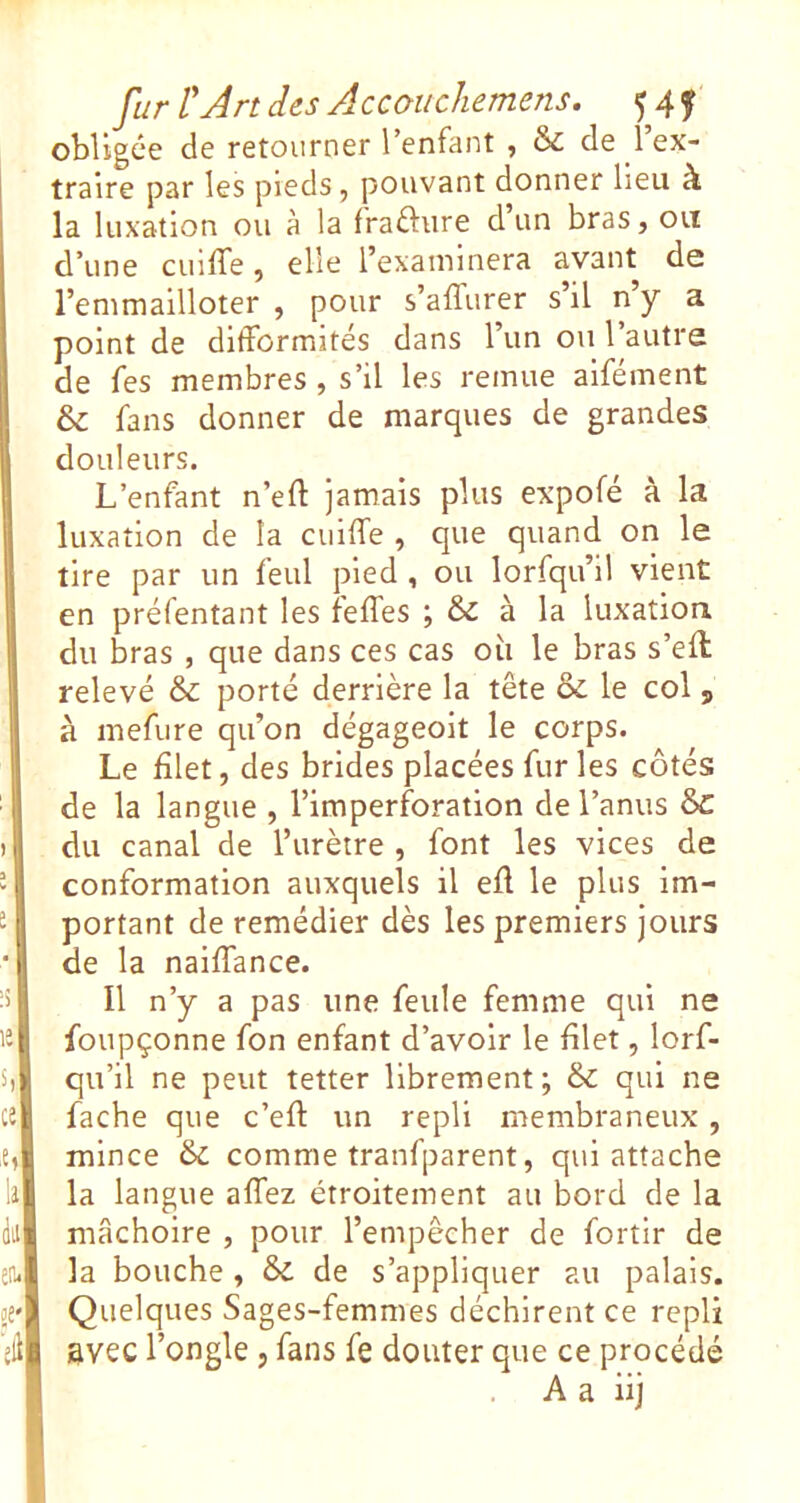 obligée de retourner l’enfant , & de 1 ex- traire par les pieds, pouvant donner lieu à la luxation ou à la fraélure d un bras, ou d’une cuifle, elle l’examinera avant do l’emmailloter , pour s’affurer s’il n’y a point de difformités dans l’un ou l’autre de fes membres , s’il les remue alfément & fans donner de marques de grandes douleurs. L’enfant n’efl: jamais plus expofé à la luxation de la cuiffe , que quand on le tire par un feul pied , ou lorfqu’il vient en préfentant les feffes ; & à la luxation du bras , que dans ces cas où le bras s’efl relevé & porté derrière la tête & le col , à mefure qu’on dégageoit le corps. Le filet, des brides placées furies côtés de la langue , l’imperforation de l’anus Sc du canal de l’urètre , font les vices de conformation auxquels il eü le plus im- portant de remédier dès les premiers jours de la naiffance. Il n’y a pas une feule femme qui ne foupçonne fon enfant d’avoir le filet, lorf- qu’il ne peut tetter librement; & qui ne fâche que c’efl: un repli membraneux, mince & comme tranfparent, qui attache la langue affez étroitement au bord de la mâchoire , pour l’empêcher de fortir de la bouche , & de s’appliquer au palais. Quelques Sages-femmes déchirent ce repli avec l’ongle , fans fe douter que ce procédé A a iij