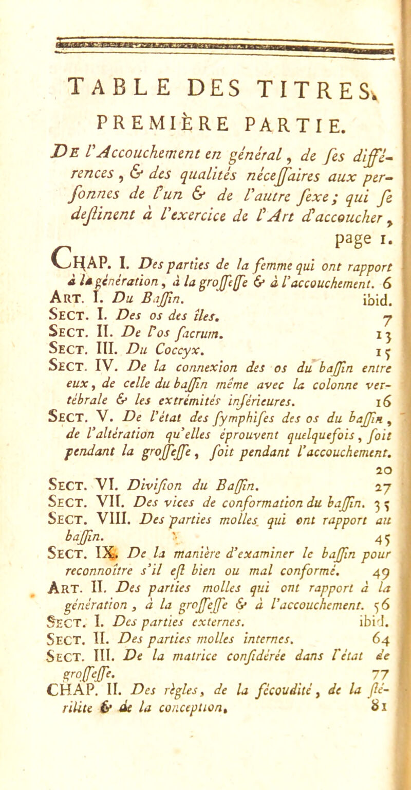 PREMIÈRE PARTIE. De VAccouchement en général, de fes dîffé^ rences , & des qualités nécejj'aires aux per- fonnes de Üun & de Vautre fixe; qui fi dejUnent à Vexercice de VArt cVaccoucher , page I. I. Des parties de la femme qui ont rapport à U génération, à la grojfejfe & à Vaccouchement. 6 Art. i. Du Bajfm. ' ibid. SeCT. I. Des os des îles. y Sect. II. De Vos facrum. ij Sect, III. Du Coccyx. 1 q Sect. IV. De la connexion des os diTbaJJîn entre eux, de celle du bajjin même avec la colonne ver- tébrale & les extrémités inférieures. i6 Sect. V. De l’état des fymphifes des os du bajjln , de Valtération qu elles éprouvent quelquefois, foit pendant la grojfejfe ^ foit pendant l’accouchement. 20 Sect. VI. Divijîon du Bafjln. 27 Sect. VII. Des vices de conformation du bajJln. 3^ Sect. VIII. Des parties molles, qui ont rapport au bajfm. _ 45 Sect. 13^ De la manière d’examiner le bajfm pour reconnoître s’il ejl bien ou mal conformé. 49 Art. II. Des parties molles qui ont rapport à la génération , à la grojfejfe iS* à l’accouchement. 5 6 Sect. I. Des parties externes. ibi'J. Sect. II. Des parties molles internes. 64 Sect. III. De la matrice confidérée dans Vétat de grojfejfe. 77 CHÂP. II. Des règles i de la fécoudité, de la fé- rilite & de la conception, Si