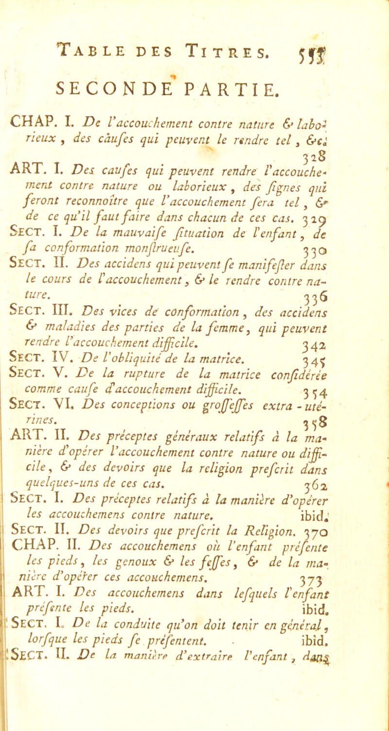 seconde'PARTIE. CHAP. I. De Vaccouchement contre nature (S* labo- rieux , des càufes qui peuvent le rendre tel, &ci 328 ART. I. Des caufes qui peuvent rendre l'accouche- ment contre nature ou laborieux , des fignes qui feront reconnoître que Vaccouchement fera tel, 6e- de ce qu’il faut faire dans chacun de ces cas. 3 Sect. I. De la mauvaife fituation de l'enfant, de fa conformation monjlrueufe. Sect. II. Des accidens qui peuvent fe manifejler dans le cours de l'accouchement, & le rendre contre na- ture. 356 Sect. III. Des vices de conformation, des accidens & maladies des parties de la femme, qui peuvent rendre l’accouchement difficile. ^42 Sect. IV. De l’obliquité de la matrice. 34Ç Sect. V. De la rupture de la matrice confidérée comme caufe d'accouchement difficile. 3^4 Sect. VI, Des conceptions ou grojfeffes extra-uté- rines. ^^3 ART. II. Des préceptes généraux relatifs à la ma- nière d’opérer l’accouchement contre nature ou diffi- cile, & des devoirs que la religion preferit dans quelques-uns de ces cas. 3 62 Sect. I. Des préceptes relatifs à la manière d’opérer les accouchemens contre nature. ibicî.' Sect. II. Des devoirs que preferit la Religion. 370 CHAP. II. Des accouchemens oh l'enfant préfente les pieds, les genoux & les feffies, & de la ma- nière d’opérer ces accouchemens. 373 ART. I. Des accouchemens dans lefqtiels l'enfant pré fente les pieds. ibid. Sect. L De la conduite qu’on doit tenir en général, lorfque les pieds fe préfentent. ibîd. .Sect. II. De la manièrp d’extraire l'enfant , datl^