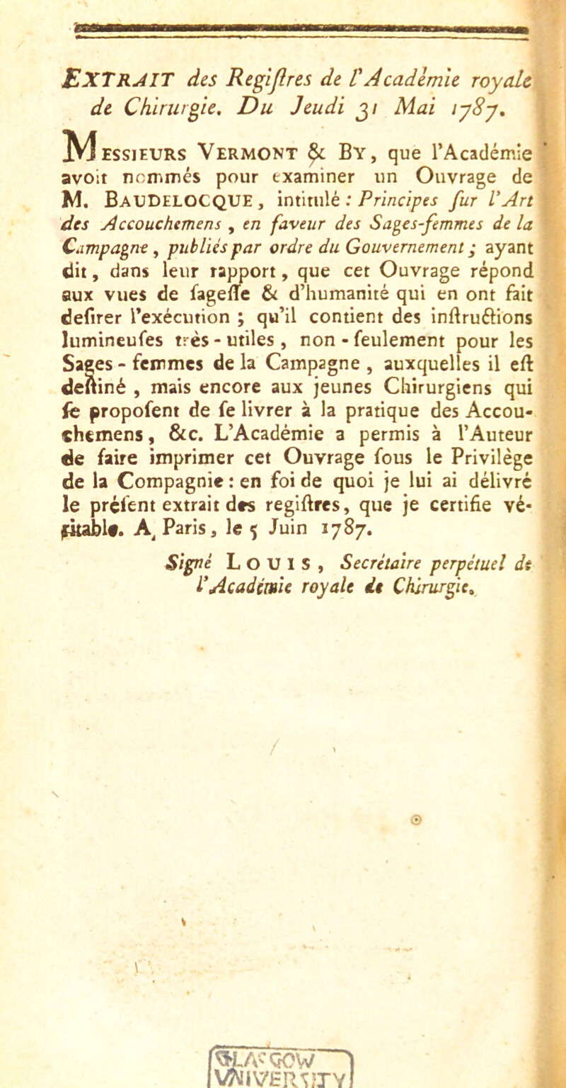 .4 ExTRâIT des Regljlres de l'Academie royaUi de Chirurgie. Du Jeudi j/ Mai iy8y. l M EssjEURs Vermont ^ By, que l’Académie* avoir nommés pour examiner un Ouvrage de W M. BauDELOCQUE , intitulé ; Principes fur L’Art ■ des Accouchtmens , en faveur des Sages-femmes de la • Campagne, publiés par ordre du Gouvernement ; ayant P dit, dans leur rapport, que cet Ouvrage répond f* aux vues de fageffe & d’humanité qui en ont fait -v defirer l’exécution ; qu’il contient des inftruélions lumineufes très - utiles, non - feulement pour les ' Sages - femmes de la Campagne , auxquelles il eft dettiné , mais encore aux jeunes Chirurgiens qui ’ fc propofem de fe livrer à la pratique des Accou- chemens, &c. L’Académie a permis à l’Auteur de faire imprimer cet Ouvrage fous le Privilège de la Compagnie : en foi de quoi je lui ai délivré I le préfem extrait des regiftres, que je certifie vé* fkabU. Paris, le ^ Juin 1787. Signé Louis, Secrétaire perpétuel dt l’Académie royale it Chirurgie, 1 © i \ VWiVER^ÎJY à