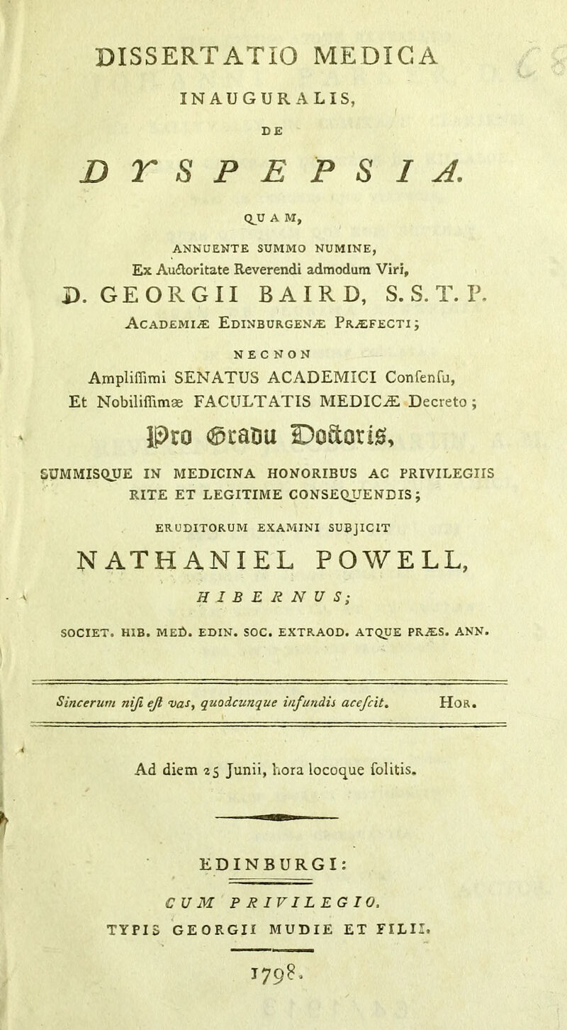 INAUGUR ALIS, DE DTSPEP SI J. Q^U A M, ANNUENTE SUMMO NUMINE, Ex Aufloritate Reverendi admodum Viri, D. GEORGII BAIRD, S. S. T. P. Academi/e Edinburgen^ Praefecti; N E c N o N Ampliffimi SENATUS ACADEMICI Confenfu, Et Nobiliffimse FACULTATIS MEDICA Decreto; Pro 0ratiu Doftoris, SUMMISQXJE IN MEDICINA HONORIBUS AC PRIVILEGIIS RITE ET LEGITIME CONSEQUENDIS j ERUDITORUM EXAMINI SUBJICIT NATHANIEL POWELL, HIBERNUS; SOCIET. HIB. MED. EDIN. SOC. EXTRAOD. ATQUE PRiES. ANN. Sincerum niji ejl 'vas, quodcunque infundis acefcit, Hoa. Ad diem 25 Junii, hora locoque folitis. EDINBURGI: CUM PRIVILEGIO. TYPIS GEORGII MUDIE ET FILII.