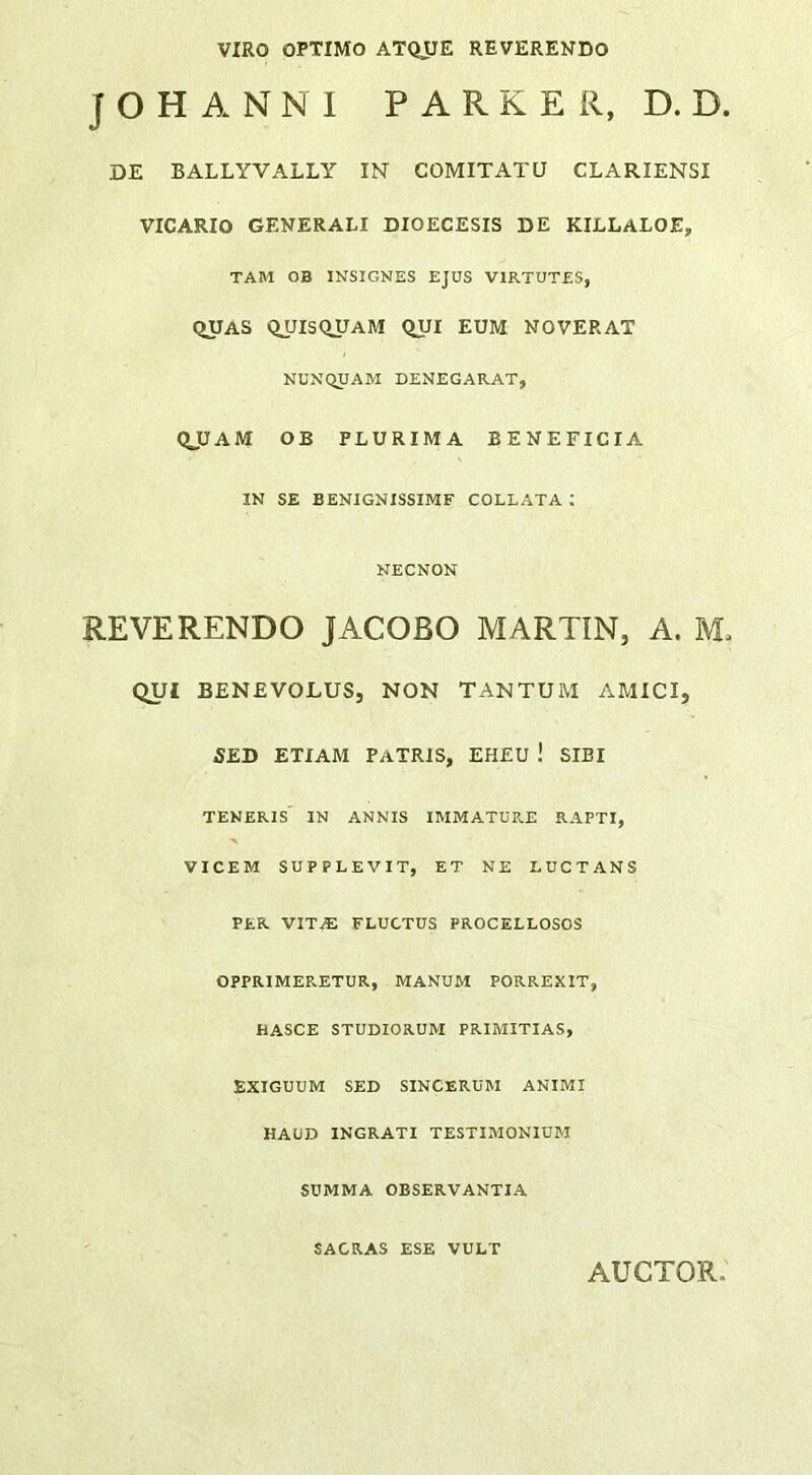 VIRO OPTIMO ATQJJE REVERENDO J O H A N N I P A R K E R, D. D. DE BALLYVALLY IN COMITATU CLARIENSI VICARIO GENERALI DIOECESIS DE KILLaLOE, TAM OB INSIGNES EJUS VIRTUTES, QUAS QUISQJJaM (^UI EUM NOVERAT NUNQUAM DENEGARAT, QJJAM OB PLURIMA BENEFICIA IN SE BENIGNISSIME COLLATA ; NECNON REVERENDO JACOBO MARTIN, A. M. QUI BENEVOLUS, NON TANTUM AMICI, SED ETIAM Patris, EHEU ! SIBI TENERIS IN ANNIS IMMATURE RAPTI, VICEM SUPPLEVIT, ET NE LUCTANS PER vita: fluctus PROCELLOSOS OPPRIMERETUR, MANUM PORREXIT, HASCE STUDIORUM PRIMITIAS, EXIGUUM SED SINCERUM ANIMI HAUD INGRATI TESTIMONIUM SUMMA OBSERVANTIA SACRAS ESE VULT AUCTOR,