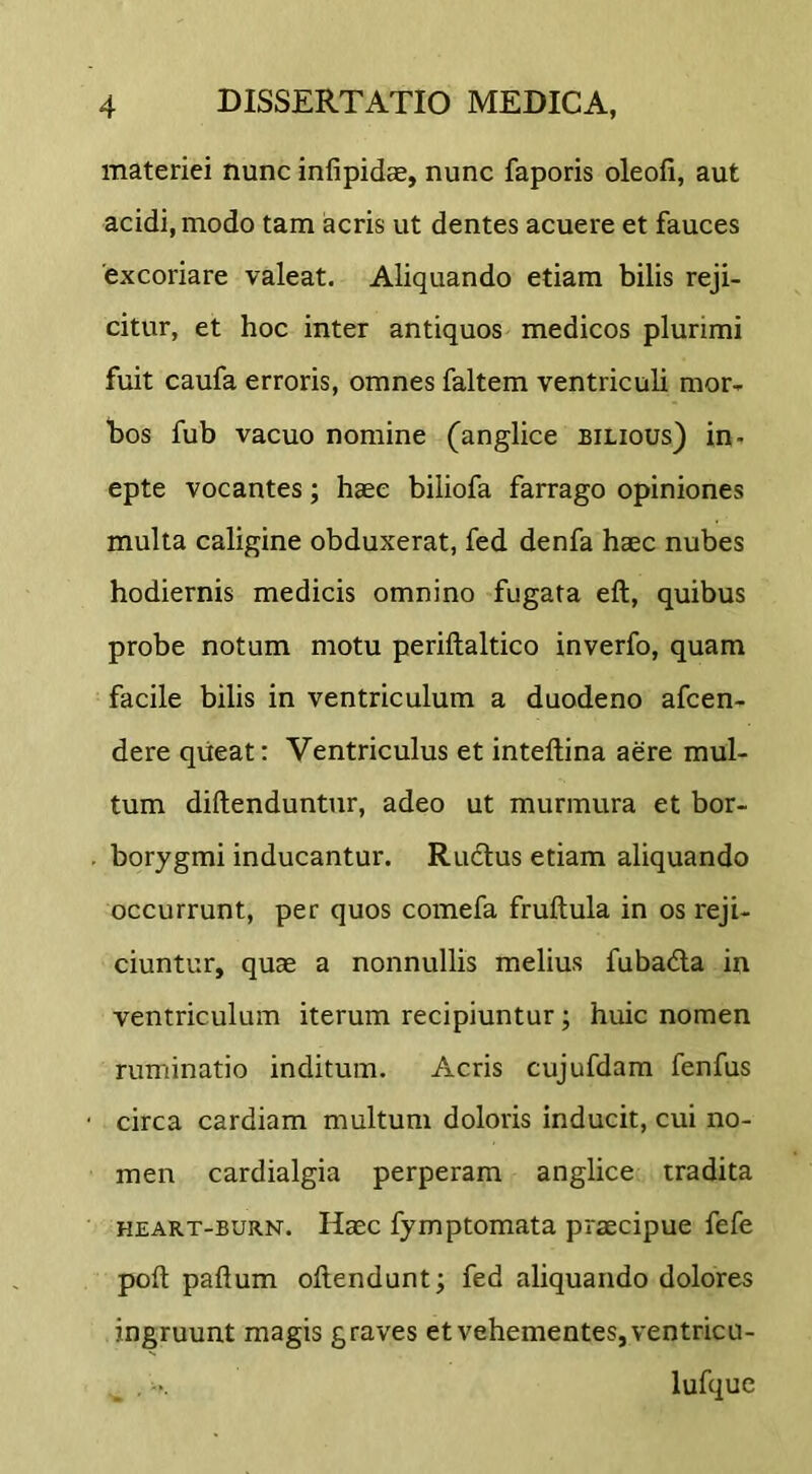 materiei nunc infipidce, nunc faporis oleofi, aut acidi, modo tam acris ut dentes acuere et fauces 'excoriare valeat. Aliquando etiam bilis reji- citur, et hoc inter antiquos medicos plurimi fuit caufa erroris, omnes faltem ventriculi mor- bos fub vacuo nomine (anglice bilious) in- epte vocantes; haec biliofa farrago opiniones multa caligine obduxerat, fed denfa haec nubes hodiernis medicis omnino fugata eft, quibus probe notum motu periftaltico inverfo, quam facile bilis in ventriculum a duodeno afcen- dere qiieat: Ventriculus et inteftina aere mul- tum diftenduntur, adeo ut murmura et bor- borygmi inducantur. Ructus etiam aliquando occurrunt, per quos comefa fruftula in os reji- ciuntur, quae a nonnullis melius fubadla in ventriculum iterum recipiuntur; huic nomen ruminatio inditum. Acris cujufdam fenfus circa cardiam multum doloris inducit, cui no- men cardialgia perperam anglice tradita HEART-BURN. Hecc fymptomata praecipue fefe poft paftum oftendunt; fed aliquando dolores ingruunt magis graves et vehementes, ventricu- lufque