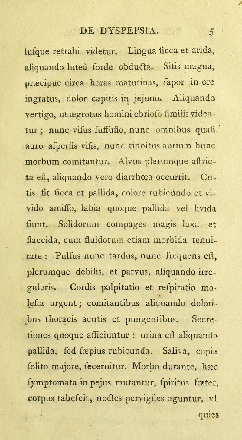 lufque retrahi videtur. Lingua ficca et arida, aliquando lutea forde obdudla. Sitis magna, praecipue circa horas matutinas, fapor in ore ingratus, dolor capitis in jejuno. Aliquando vertigo, ut aegrotus homini ebriofo limilis videa - tur ; nunc vifus fuffufio, nunc omnibus quali auro afperlis vifis, nunc tinnitus aurium hunc morbum comitantur. Alvus plerumque ailric- ta eft, aliquando vero diarrhoea occurrit. Cu- tis fit ficca et pallida, colore rubicundo et vi- vido amiflb, labia quoque pallida vel livida fiunt. Solidorum compages magis laxa et flaccida, cum fluidorum etiam morbida tenui- tate ; Pulfus nunc tardus, nunc frequens eft, plerunique debilis, et parvus, aliquando irre- gularis. Cordis palpitatio et refpiratio mo- lefta urgent; comitantibus aliquando dolori- bus thoracis acutis et pungentibus. Secre- tiones quoque afficiuntur : urina efl aliquando pallida, fed faepius rubicunda. Saliva, copia folito majore, fccernitur. Morbo durante, hsec fymptomata in pejus mutantur, fpiritus foetet, corpus tahefcit, nodes pervigiles aguntur, vl