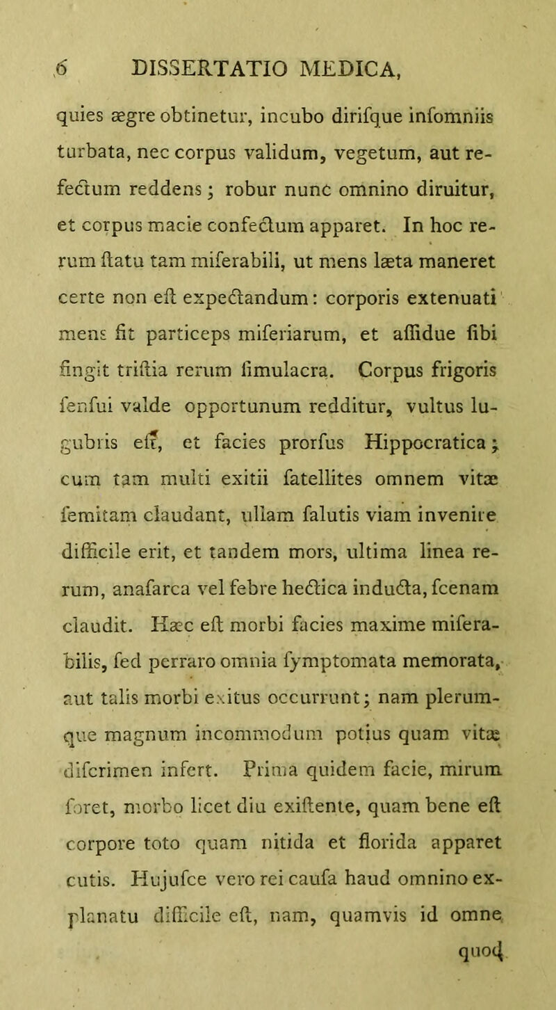 quies aegre obtinetur, incubo dirifque infomniis turbata, nec corpus validum, vegetum, aut re- fectum reddens; robur nunc omnino diruitur, et corpus macie confectura apparet. In hoc re- rum flatu tam miferabili, ut mens laeta maneret certe non eft expedandum: corporis extenuati mens fit particeps miferiarum, et affidue (ibi fingit triflia rerum limulacra. Corpus frigoris fenfui valde opportunum redditur, vultus lu- gubris eft, et facies prorfus Hippocratica; cum t^m multi exitii fatellites omnem vitae femitam claudant, ullam falutis viam invenite difficile erit, et tandem mors, ultima linea re- rum, anafarca vel febre hedica induda, fcenam claudit. Haec eft morbi facies maxime mifera- bilis, fed perraro omnia fymptomata memorata, aut talis morbi exitus occurrunt; nam plerum- que magnum incommodum potius quam vitee diferimen infert. Prima quidem facie, mirum foret, morbo licet diu exiftenie, quam bene eft corpore toto quam nitida et florida apparet cutis. Hujufce vero rei caufa haud omnino ex- planatu difficile eft, nam, quamvis id omne qiio4