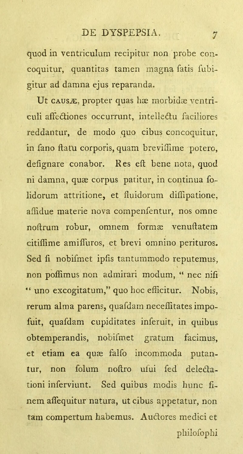 quod in ventriculum recipitur non probe con- coquitur, quantitas tamen magna fatis fubi- gitur ad damna ejus reparanda. Ut CAUSiE, propter quas has morbidae ventri- culi affedliones occurrunt, intelledu faciliores reddantur, de modo quo cibus concoquitur, in fano ftatu corporis, quam brevilTime potero, delignare conabor. Res eft bene nota, quod ni damna, quae corpus patitur, in continua fo- lidorum attritione, et fluidorum diffipatione, aflidue materie nova compenfentur, nos omne noftrum robur, omnem formae venuftatem citiflime amiffuros, et brevi omnino perituros. Sed li nobifmet ipfis tantummodo reputemus, non poffimus non admirari modum, “ nec nifi “ uno excogitatum,” quo hoc efficitur. Nobis, rerum alma parens, quafdam neceffitates impo- fuit, quafdam cupiditates inferuit, in quibus obtemperandis, nobifmet gratum facimus, et etiam ea quse falfo incommoda putan- tur, non folum noflro ufui fed deleda- tioni inferviunt. Sed quibus modis hunc fi- nem aflequitur natura, ut cibus appetatur, non tam compertum habemus. Audores medici et philofophi