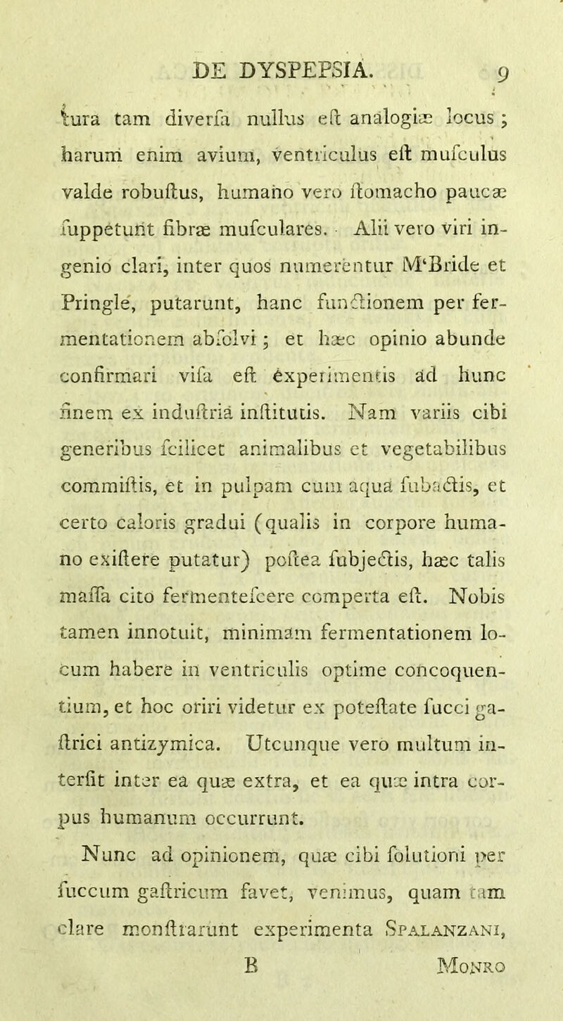 tura tam diverfa nulkrs efi analogiae locus; haruiri enim avium, ventriculus elt mufculus valde robuilus, humano vero ftomacho paucae fuppetuht fibras mufculares. Alii vero viri in- genio clari, inter quos numerentur lVI‘Bride et Pringle', putarunt, hanc fundionem per fer- mentationem abSoIvi; et haec opinio abunde confirmari vifa eft experimentis ad hunc finem ex induftria infiitutis. Nam variis cibi generibus fcilicet animalibus et vegetabilibus coramiftis, et in pulpam cum aqua fubadis, et certo caloris gradui (qualis in corpoi'e huma- no exifiere putatur) poftea fubjedis, haec talis maiTa cito fermenteicere comperta efl. Nobis tamen innotuit, minimam fermentationem lo- cum habere in ventriculis optime concoquen- tium, et hoc oriri videtur ex poteflate fucci ga- firici antizjmica. Utcunque vero multum in- terfit inter ea quae extra, et ea qux intra cor- pus humanum occurrunt. Nunc ad opinionem, quae cibi folutioni per fuccum gallricum favet, venimus, quam tam clare monfirarunt experimenta Spalanzani, B Monxo