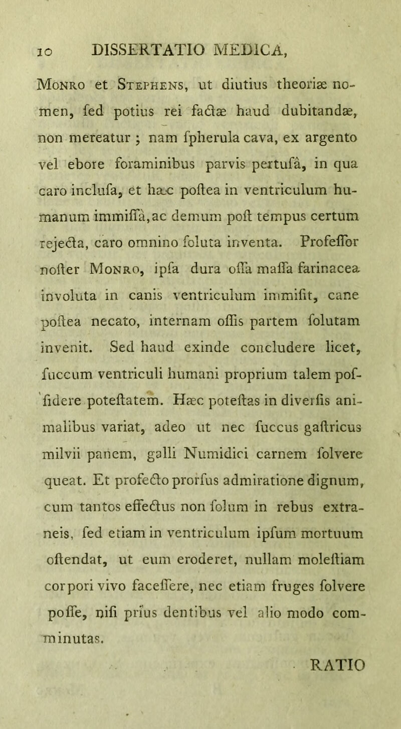 Monro et Stephens, ut diutius theorise no- men, fed potius rei fadae haud dubitandae, non mereatur ; nam fpherula cava, ex argento vel eboie foraminibus parvis peitufa, in qua caro inclufa, et ha.c poftea in ventriculum hu- manum iminifla,ac demum poft tempus certum rejeda, caro omnino foluta inventa. Profeflor noller Monro, ipfa dura offa maffa farinacea involuta in canis ventriculum immifit, cane poftea necato, internam offis partem folutam invenit. Sed haud exinde concludere licet, fuccLim ventriculi humani proprium talem pof- 'fidere poteftatem. Haec poteftas in diverfis ani- malibus variat, adeo ut nec fuccus gaftricus milvii panem, galli Numidici carnem folvere queat. Et profe6lo prorfus admiratione dignum, cum tantos effedus non folum in rebus extra- neis, fed etiam in ventriculum ipfum mortuum oftendat, ut eum eroderet, nullam moleiliam corpori vivo faceffere, nec etiam fruges folvere poffe, nifi prius dentibus vel alio modo com- minutas. RATIO