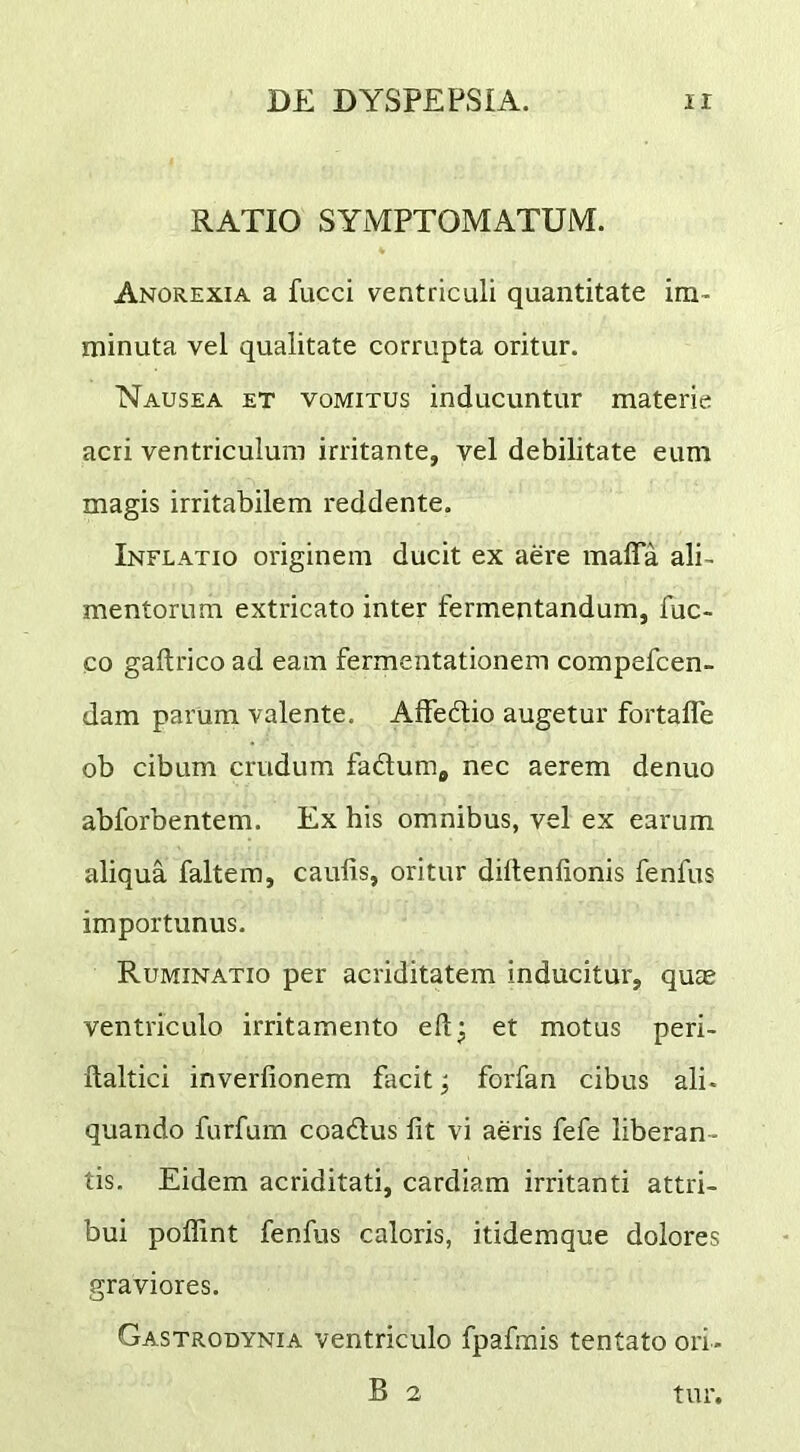 RATIO SYMPTOMATUM. Anorexia a fucci ventriculi quantitate im- minuta vel qualitate corrupta oritur. Nausea et vomitus inducuntur materie acri ventriculum irritante, vel debilitate eum magis irritabilem reddente. Inflatio originem ducit ex aere mafla ali- mentorum extricato inter fermentandum, fuc- co gailrico ad eam fermentationem compefcen- dam parum valente, Affedio augetur fortafle ob cibum crudum fadtumj nec aerem denuo abforbentem. Ex his omnibus, vel ex earum aliqua faltera, caulis, oritur dillenlionis fenfus importunus. Ruminatio per acriditatem inducitur, qure ventriculo irritamento efi:^ et motus peri- llaltici inverlionem facit; forfan cibus ali- quando furfum coadus fit vi aeris fefe liberan- tis. Eidem acriditati, cardiam irritanti attri- bui poflint fenfus caloris, itidemque dolores graviores. Gastrodynia ventriculo fpafmis tentato ori- B 2