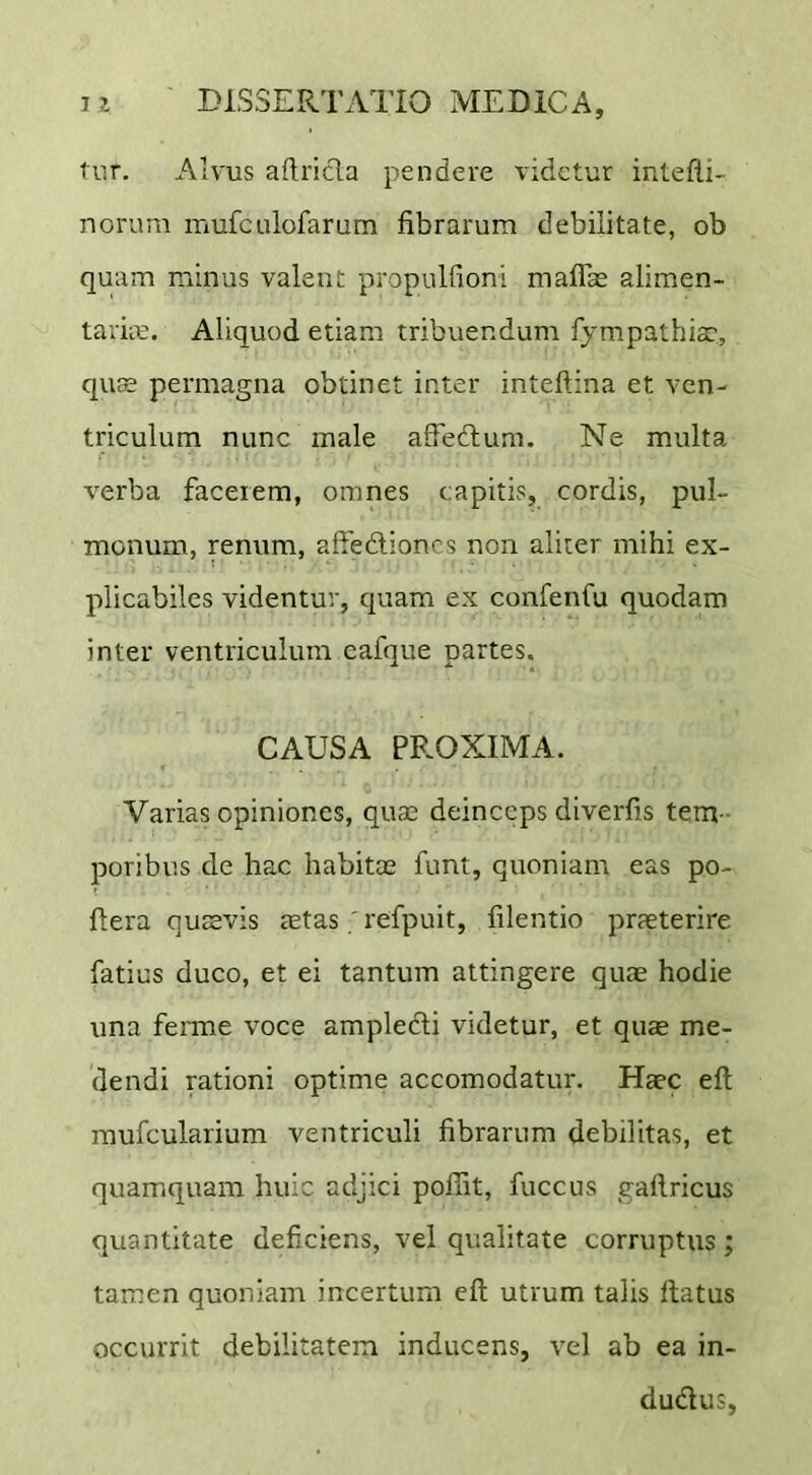 tur. Alvus aftrida pendere videtur intefli- norum mufculofarum fibrarum debilitate, ob quam minus valent propulfioni maflas alimen- taria;. Aliquod etiam tribuendum fympathia:, qu^ permagna obtinet inter inteftina et ven- triculum nunc male affedum. Ne multa verba facerem, omnes capitis, cordis, pul- monum, renum, affediones non aliter mihi ex- plicabiles videntur, quam ex confenfu quodam inter ventriculum eafque partes. CAUSA PROXIMA. Varias opiniones, quae deinceps diverfis tem - poribus de hac habitee funt, quoniam eas po- ftera qusvis mtas ; refpuit, filentio praeterire fatius duco, et ei tantum attingere quae hodie una ferme voce ampledi videtur, et qute me- dendi rationi optime accomodatur. Haec eft mufcularium ventriculi fibrarum debilitas, et quamquam huic adjici pofiit, fuccus gafiricus quantitate deficiens, vel qualitate corruptus; tamen quoniam incertum eft utrum talis ftatus occurrit debilitatem inducens, vel ab ea in- dudus,