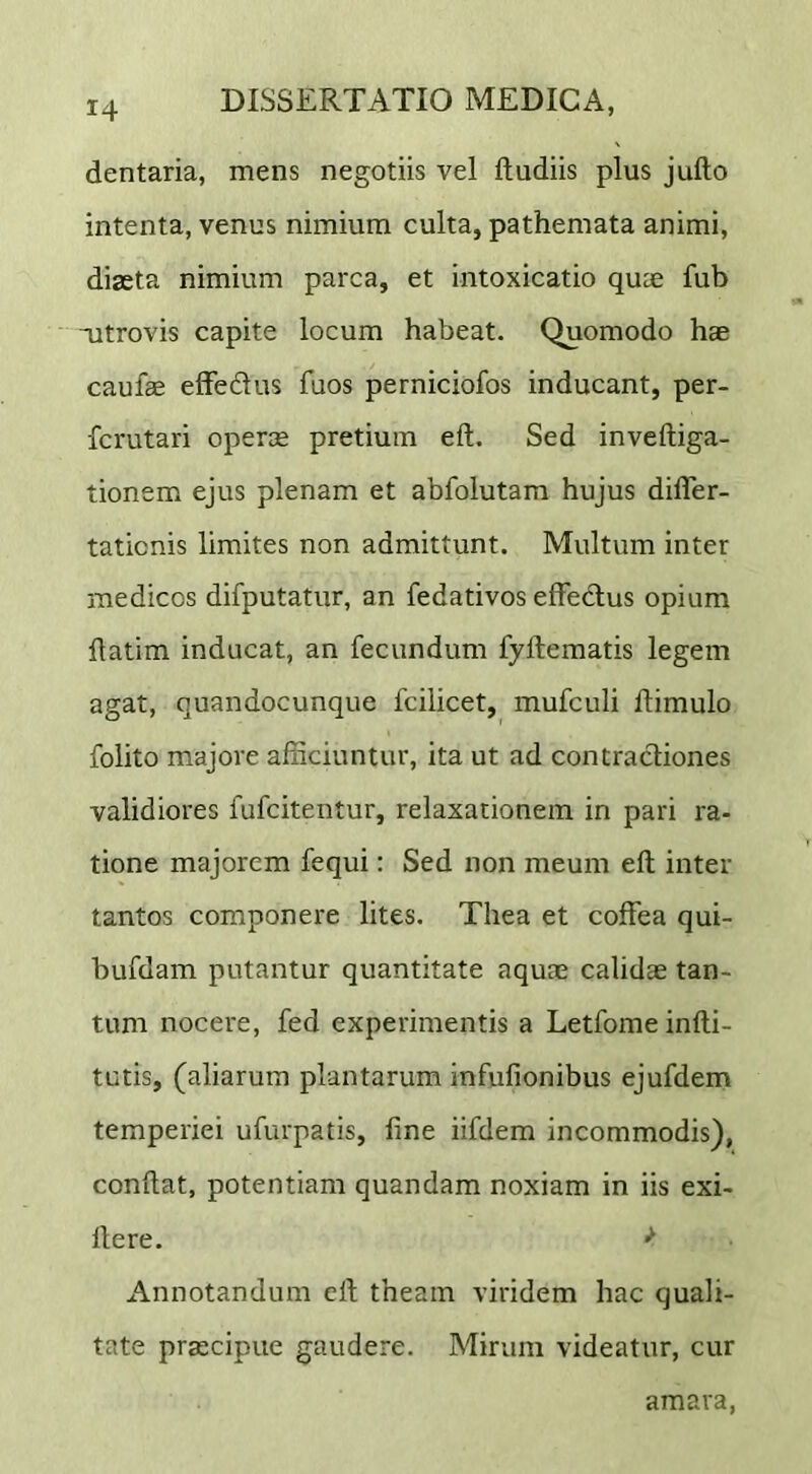 dentaria, mens negotiis vel ftudiis plus jufto intenta, venus nimium culta, pathemata animi, diasta nimium parca, et intoxicatio quae fub nitrovis capite locum habeat. Quomodo hae caufae efFedus fuos perniciofos inducant, per- fcrutari operae pretium eft. Sed inveftiga- tionem ejus plenam et abfolutam hujus difler- taticnis limites non admittunt. Multum inter medicos difputatur, an fedativos effectus opium flatim inducat, an fecundum fyftematis legem agat, quandocunque fcilicet, mufculi ftimulo folito majore afficiuntur, ita ut ad contractiones validiores fufcitentur, relaxationem in pari ra- tione majorem fequi: Sed non meum eft inter tantos componere lites. Thea et coffea qui- bufdam putantur quantitate aquae calidae tan- tum nocere, fed experimentis a Letfome infti- tutis, (aliarum plantarum infufionibus ejufdem temperiei ufurpatis, fine iifdem incommodis), conflat, potentiam quandam noxiam in iis exi- llere. ^ Annotandum eft theam viridem hac quali- tate praecipue gaudere. Mirum videatur, cur amara