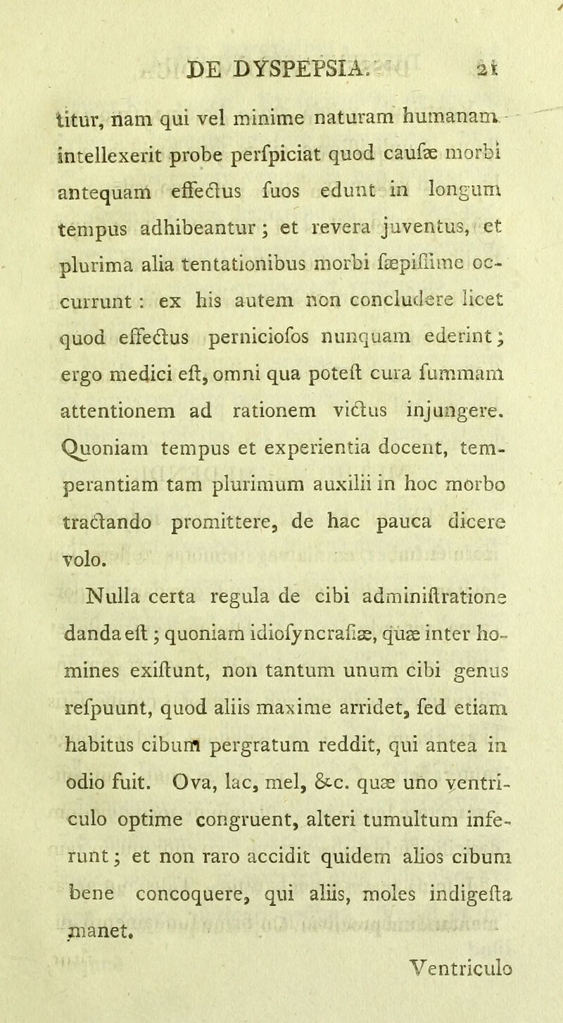 titur, nam qui vel minime naturam humanam intellexerit probe perfpiciat quod caufae morbi antequam effedus fuos edunt in longum tempus adhibeantur; et revera juventus, et plurima alia tentationibus morbi faepiffime oc- currunt ; ex his autem non concludere licet quod efFedus perniciofos nunquam ederint; ergo medici eft, omni qua poteft cura fummam attentionem ad rationem vidus injungere. Quoniam tempus et experientia docent, tem- perantiam tam plurimum auxilii in hoc morbo traclando promittere, de hac pauca dicere volo. Nulla certa regula de cibi adminiftratione danda eft; quoniam idiofyncraftas, quae inter ho- mines exiftunt, non tantum unum cibi genus refpuunt, quod aliis maxime arridet, fed etiam habitus cibum pergratum reddit, qui antea in odio fuit. Ova, lac, mei, &c. quae uno yentri- culo optime congruent, alteri tumultum infe- runt ; et non raro accidit quidem alios cibum bene concoquere, qui aliis, moles indigefta manet. Ventriculo