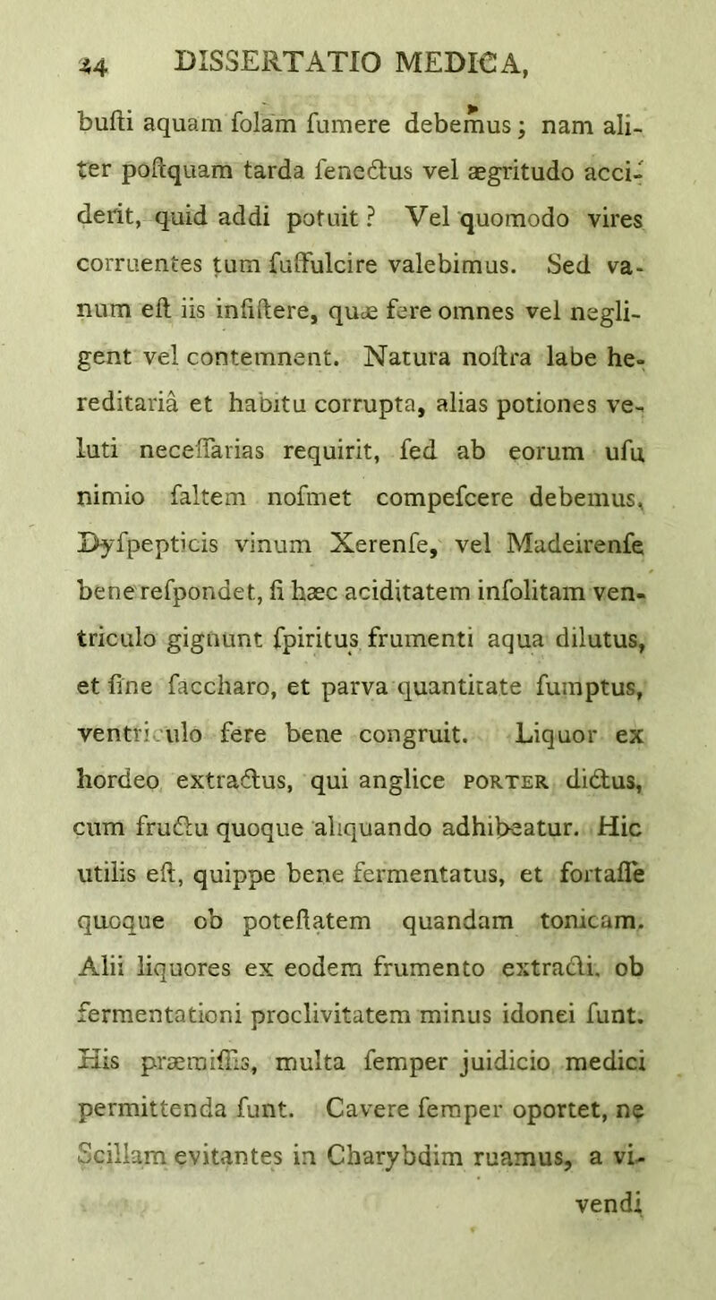 bufti aquam folam fumere debemus; nam ali- ter poftquam tarda fenedus vel aegritudo acci- derit, quid addi potuit ? Vel quomodo vires corruentes tum fuffulcire valebimus. Sed va- num eft iis inliftere, quae fere omnes vel negli- gent vel contemnent. Natura noflra labe he- reditaria et habitu corrupta, alias potiones ve- luti necelTarias requirit, fed ab eorum ufu nimio faltem nofmet compefcere debemus, I>yfpepticis vinum Xerenfe, vel Madeirenfe bene refpondet, fi haec aciditatem infolitam ven- triculo gignunt fpiritus frumenti aqua dilutus, et fine faccharo, et parva quantitate fumptus, ventri ulo fere bene congruit. Liquor ex hordeo extradus, qui anglice porter didtus, cum fruftu quoque aliquando adhibeatur. Hic utilis eft, quippe bene fermentatus, et fortafle quoque ob poteftatem quandam tonicam. Alii liquores ex eodem frumento extracti, ob ferraentationi proclivitatem minus idonei funt. His praeraifiis, multa femper juidicio medici permittenda funt. Cavere femper oportet, ne Scillam evitantes in Charybdim ruamus, a vi- vendi