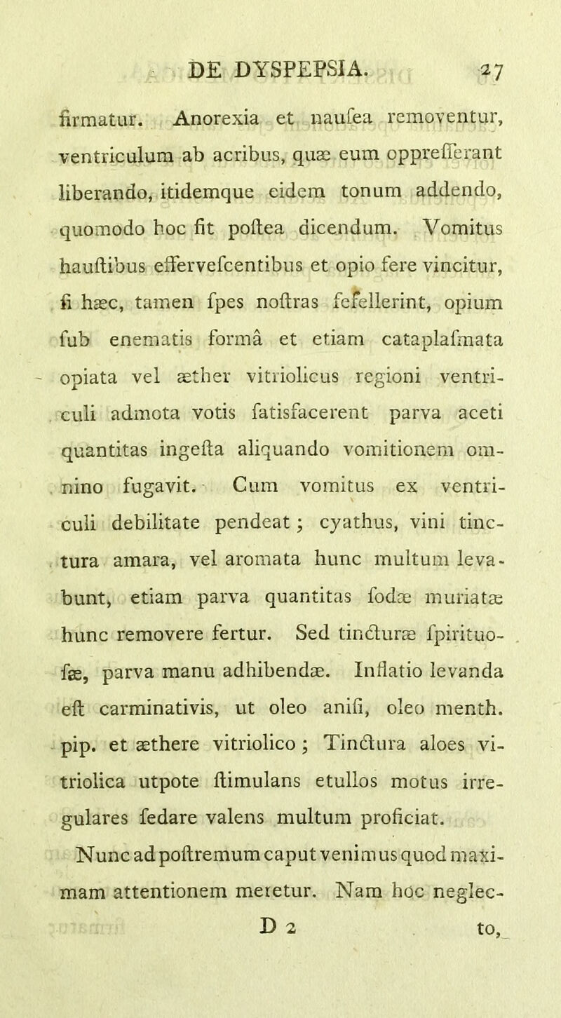 firmatur. Anorexia et naufea removentur, ventriculum ab acribus, quae eum opprefierant liberando, itidemque eidem tonum addendo, quomodo hoc fit poftea dicendum. Vomitus hauftibus eifervefcentibus et opio fere vincitur, fi haec, tamen fpes noftras fefellerint, opium fub enematis forma et etiam cataplafmata - opiata vel aether vitiiolicus regioni ventri- culi admota votis fatisfacerent parva aceti quantitas ingefta aliquando vomitionem om- . nino fugavit. Cum vomitus ex ventri- culi debilitate pendeat; cyathus, vini tinc- tura amara, vel aromata hunc multum leva- bunt) etiam parva quantitas fodce muriatte hunc removere fertur. Sed tindurce fpirituo- fffi, parva manu adhibendae. Inflatio levanda eft carminativis, ut oleo anifi, oleo menth. pip. et aethere vitriolico; Tinctura aloes vi- triolica utpote llimulans etullos motus irre- gulares fedare valens multum proficiat. Nunc adpoftremum caput venimus quod maxi- mam attentionem meretur. Nam hoc neglec- D 2 to,