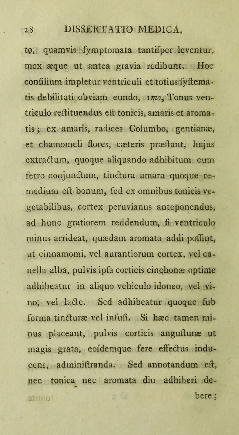 tp, quamvis fymptoinata tantifper leventur, mox aeque ut antea gravia redibunt. Hoc confilium impletur ventriculi et totius fyftema- tis debilitati obviam eundo, imo. Tonus ven- triculo reftituendus ed tonicis, amaris et aroma- tis ; ex amaris, radices Columbo, gentianae, et chamomeli flores, caeteris praeftant, hujus extradum, quoque aliquando adhibitum cum ferro conjundum, tindura amara quoque re- medium eft bonum, fed ex omnibus tonicis ve- getabilibus, cortex peruvianus anteponendus, ad hunc gratiorem reddendum, fi ventriculo minus arrideat, quaedam aromata addi poilint, ut cinnamomi, vel aurantiorum cortex, vel ca- uella alba, pulvis ipfa corticis cinqhonae optime adhibeatur in aliquo vehiculo idoneo, vel vi- no; vel lade. Sed adhibeatur quoque fub forma tindurae vel infufi. Si haec tamen mi- nus placeant, pulvis corticis angufturae ut magis grata, eofdemque fere effedus indu- cens, adminiftranda. Sed annotandum eft, nec tonica nec aromata diu adhiberi de- bere ;