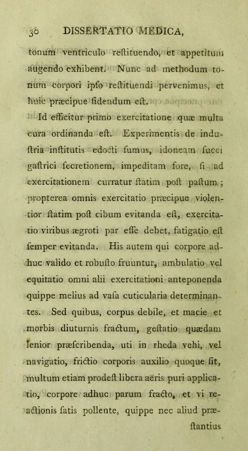 tonum ventriculo reftituendo, et appetitum augendo exhibent. Nunc ad methodum to- num corpori ipfo reftituendi pervenimus, et huic praecipue fidendum eft. Id efficitur primo exercitatione quae multa cura ordinanda eft. Experimentis de indu- ftria inftitutis edodli fumus, idoneam fucci gaftrici fecretionem, impeditam fore, fi ad exercitationem curratur ftatim poft paftum ; propterea omnis exercitatio praecipue violen- tior ftatim poft cibum evitanda eft, exercita- tio viribus aegroti par efle debet, fatigatio eft femper evitanda. His autem qui corpore ad- huc valido et robufto fruuntur, ambulatio vel equitatio omni alii exercitationi anteponenda quippe melius ad vafa cuticularia determinan- tes. Sed quibus, corpus debile, et macie et morbis diuturnis fradlum, geftatio quaedam lenior praefcribenda, uti in rheda vehi, vel navigatio, fridlio corporis auxilio quoque fit, multum etiam prodeft libera aeris puri applica- tio, corpore adhuc parum frado, et vi re- adionis fatis pollente, quippe nec aliud proe- ftantius