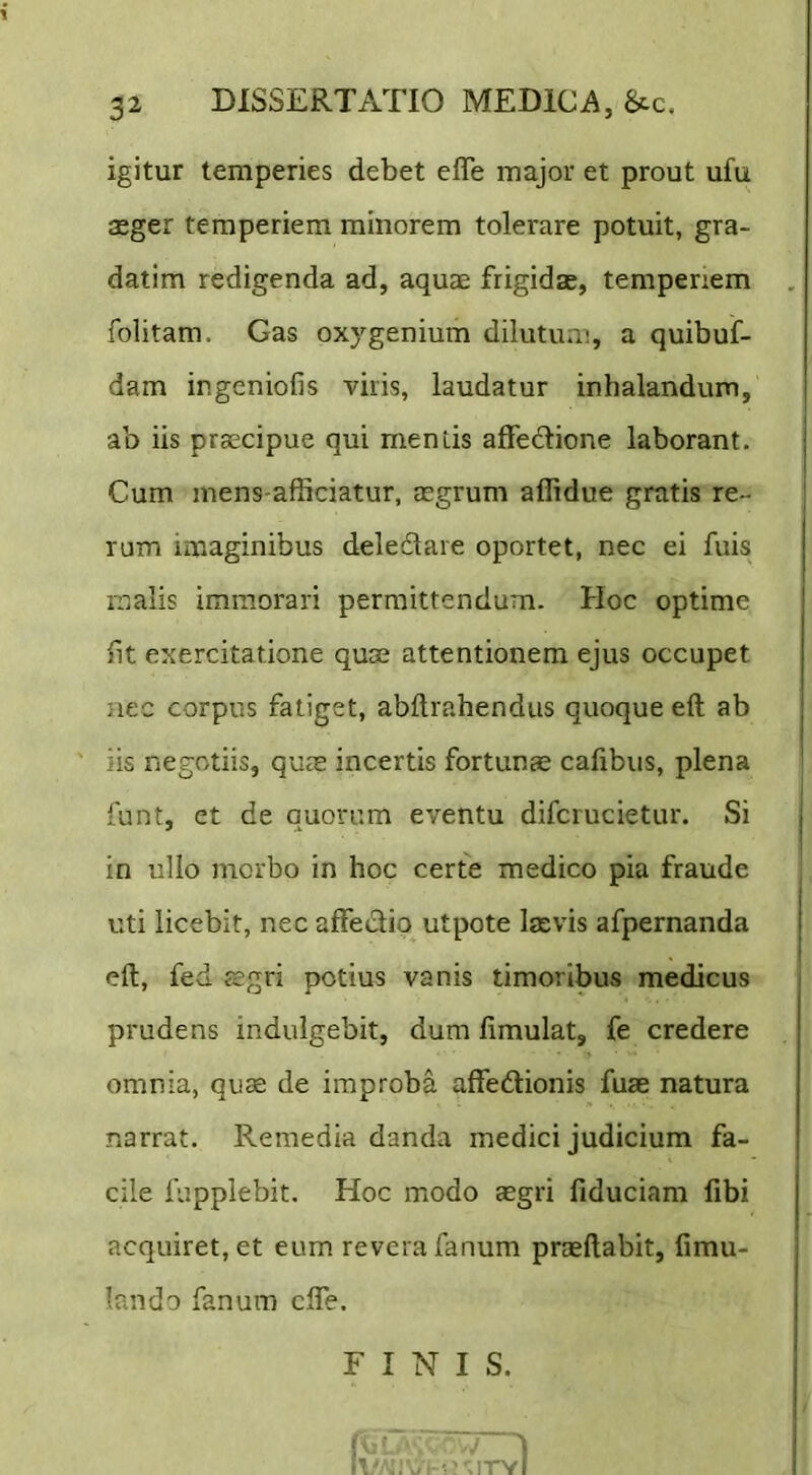 igitur temperies debet efle major et prout ufu aeger temperiem minorem tolerare potuit, gra- datim redigenda ad, aquae frigidae, temperiem folitam. Gas oxygenium dilutum, a quibuf- dam ingeniofis viris, laudatur inhalandum, ab iis praecipue qui mentis affedione laborant. Cum mens-afficiatur, aegrum aflidue gratis re- rum imaginibus deledare oportet, nec ei fuis malis immorari permittendum. Hoc optime fit exercitatione quae attentionem ejus occupet nec corpus fatiget, abftrahendus quoque eft ab iis negotiis, quas incertis fortunae cafibus, plena funt, et de quorum eventu difcrucietur. Si in ullo morbo in hoc certe medico pia fraude uti licebit, nec affectio utpote laevis afpernanda eft, fed sgri potius vanis timoribus medicus prudens indulgebit, dum fimulat, fe credere omnia, quae de improba affedionis fuae natura narrat. Remedia danda medici judicium fa- cile fupplebit. Hoc modo aegri fiduciam fibi acquiret, et eum revera fanum praeftabit, fimu- Irmdo fanum cffe. FINIS.