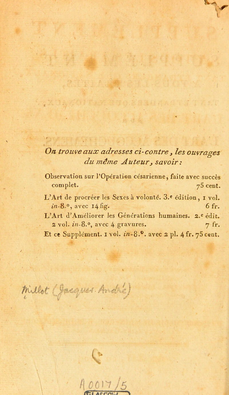 On trouve aux adresses ci-contre , les ouvrages du jnêjne Auteur, savoir: Observation sur l’Opération césarienne, faite avec succès complet. y5 cent. L’Art de procréer les Sexes à volonté. 3.e édition, i vol. in-8.°, avec I4fig. 6 fr. L’Art d’Améliorer les Générations humaines. 2.e édit. 2 vol. i/i-8.°, avec 4 gravures. y fr. Et ce Supplément. I vol. t/i-8 .c. avec 2 pl. 4 fr. 75 cent. /] 00n Jô Arme/ i