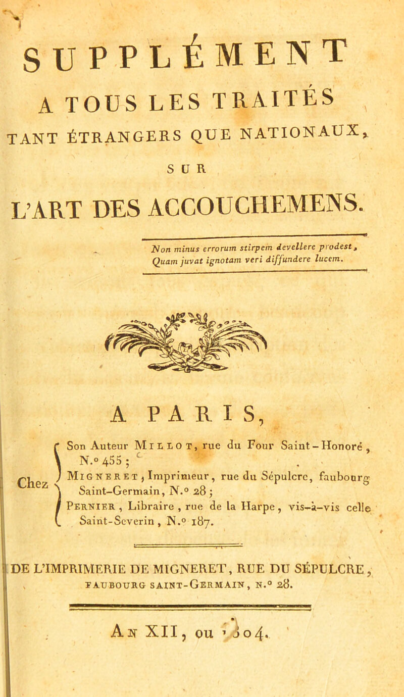1 SUPPLÉMENT A TOUS LES TRAITÉS . TANT ÉTRANGERS QUE NATIONAUX* SUR L’ART DES ACCOUCHEMENS. ZVon minus errorum sdrpem devellere prodest, Quain juvat ignotam veri diffundere luccm. A P A R I S, Son Auteur Mil lot, rue du Four Saint-Honoré, r Æ* * Chez f Son Auteur JV1 \ N.° 455 ; C J Migneret, I Imprimeur, rue du Sépulcre, faubourg Saint-Germain, N.° 28; Pernier , Libraire , rue de la Harpe, vis-à-vis celle Saint-Severin , N.° 187. DE L’IMPRIMERIE DE MIGNERET, RUE DU SÉPULCRE , t aubourg- saint-Germain, n.° 28. An XII, ou * J o 4.