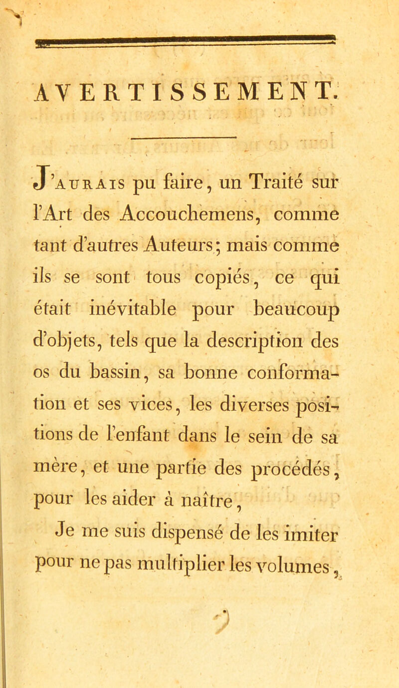 1 AVERTISSEMENT. J’aurais pu faire, un Traité sur l’Art des Accouchemens, comme tant d’autres Auteurs ; mais comme ils se sont tous copiés, ce qui était inévitable pour beaucoup d’objets, tels que la description des os du bassin, sa bonne conforma- tion et ses vices, les diverses posi- tions de l’enfant dans le sein de sa mère, et une partie des procédés, pour les aider à naître, Je me suis dispensé de les imiter pour ne pas multiplier les volumes ,