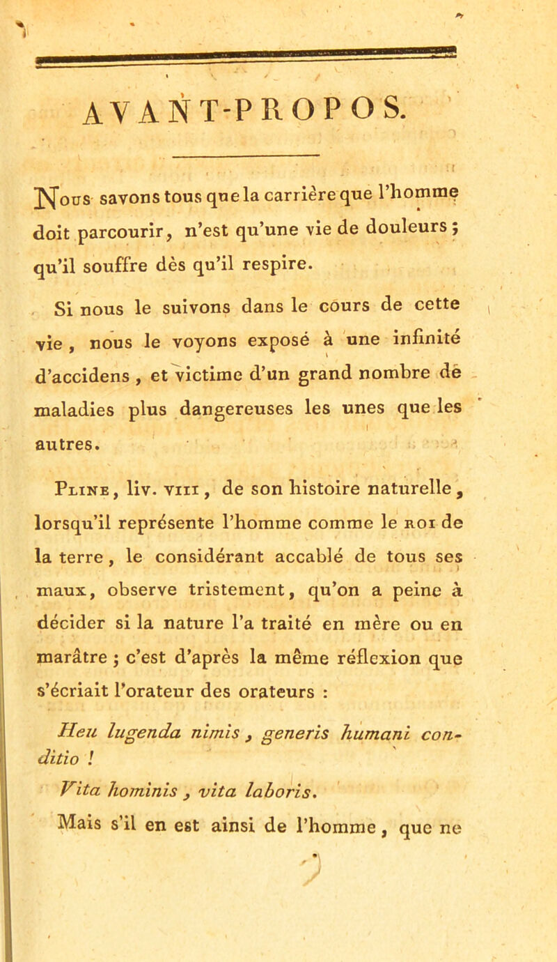 AVANT-PROPOS. Jsfotrs savons tous que la carrière que l’homme doit parcourir, n’est qu’une vie de douleurs ; qu’il souffre dès qu’il respire. Si nous le suivons dans le cours de cette vie , nous le voyons exposé à une infinité d’accidens , et victime d’un grand nombre de maladies plus dangereuses les unes que les autres. J Pline, liv. vin , de son histoire naturelle, lorsqu’il représente l’homme comme le roi de la terre . le considérant accablé de tous ses maux, observe tristement, qu’on a peine à décider si la nature l’a traité en mère ou en marâtre ; c’est d’après la même réflexion que s’écriait l’orateur des orateurs : Heu lugenda nimîs , generis humani con- ditio ! Vita hominis } vita laboris. Mais s il en est ainsi de l’homme, que ne