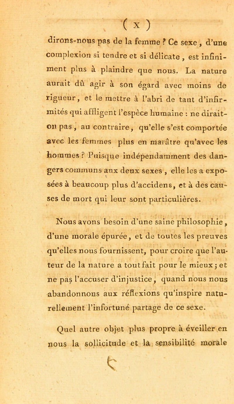 dirons-nous pas de la femme ? Ce sexe , d’une complexion si tendre et si délicate , est infini- ment plus à plaindre que nous. La nature aurait dû agir à son égard avec moins de rigueur, et le mettre à l’abri de tant d’infir- mités qui affligent l’espèce humaine : ne dirait- on pas , au contraire, qu’elle s’est comportée avec les femmes plus en marâtre qu’avec les hommes ? Puisque indépendamment des dan- gers communs aux deux sexes , elle les a expo- sées à beaucoup plus d’accidens, et à des cau- ses de mort qui leur sont particulières. Nous avons besoin d’une saine philosophie, d’une morale épurée, et de toutes les preuves qu’elles nous fournissent, pour croire que l’au- teur de la nature a tout fait pour le mieux j et ne pas l’accuser d’injustice, quand nous nous abandonnons aux réflexions qu’inspire natu- rellement l’infortuné partage de ce sexe. Quel autre objet plus propre à éveiller en nous la sollicitude et la sensibilité morale