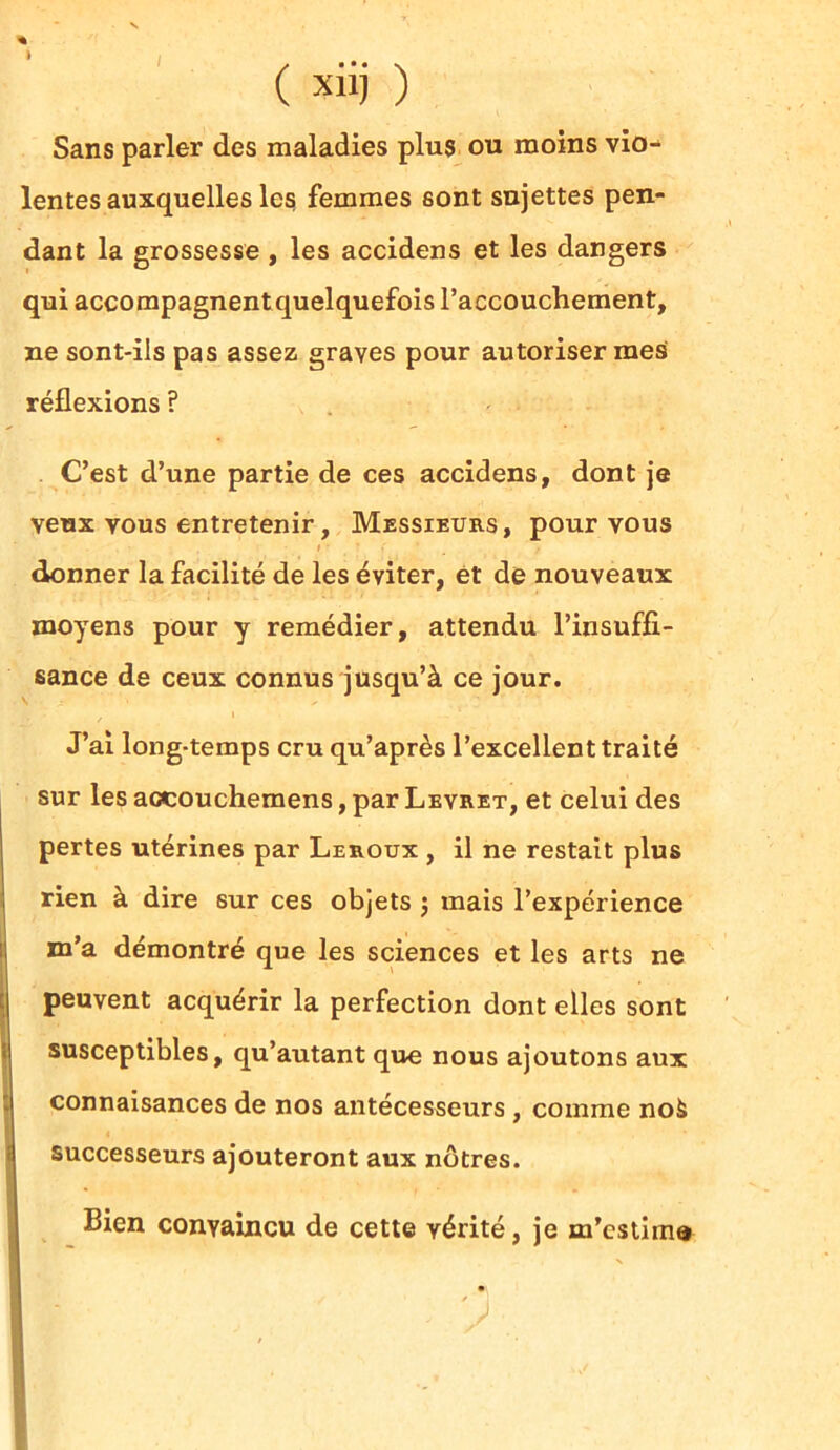 ( xiij ) Sans parler des maladies plus ou moins vio- lentes auxquelles les femmes sont sujettes pen- dant la grossesse , les accidens et les dangers qui accompagnent quelquefois l’accouchement, ne sont-ils pas assez graves pour autoriser mes réflexions ? C’est d’une partie de ces accidens, dont je veux vous entretenir, Messieurs, pour vous i • donner la facilité de les éviter, et de nouveaux moyens pour y remédier, attendu l’insuffi- sance de ceux connus jusqu’à ce jour. J’ai long-temps cru qu’après l’excellent traité sur les accouchemens, par Levret, et celui des pertes utérines par Leroux , il ne restait plus rien à dire sur ces objets j mais l’expérience m’a démontré que les sciences et les arts ne peuvent acquérir la perfection dont elles sont susceptibles, qu’autant que nous ajoutons aux connaisances de nos antécesseurs , comme noà successeurs ajouteront aux nôtres. Bien convaincu de cette vérité, je m’estime
