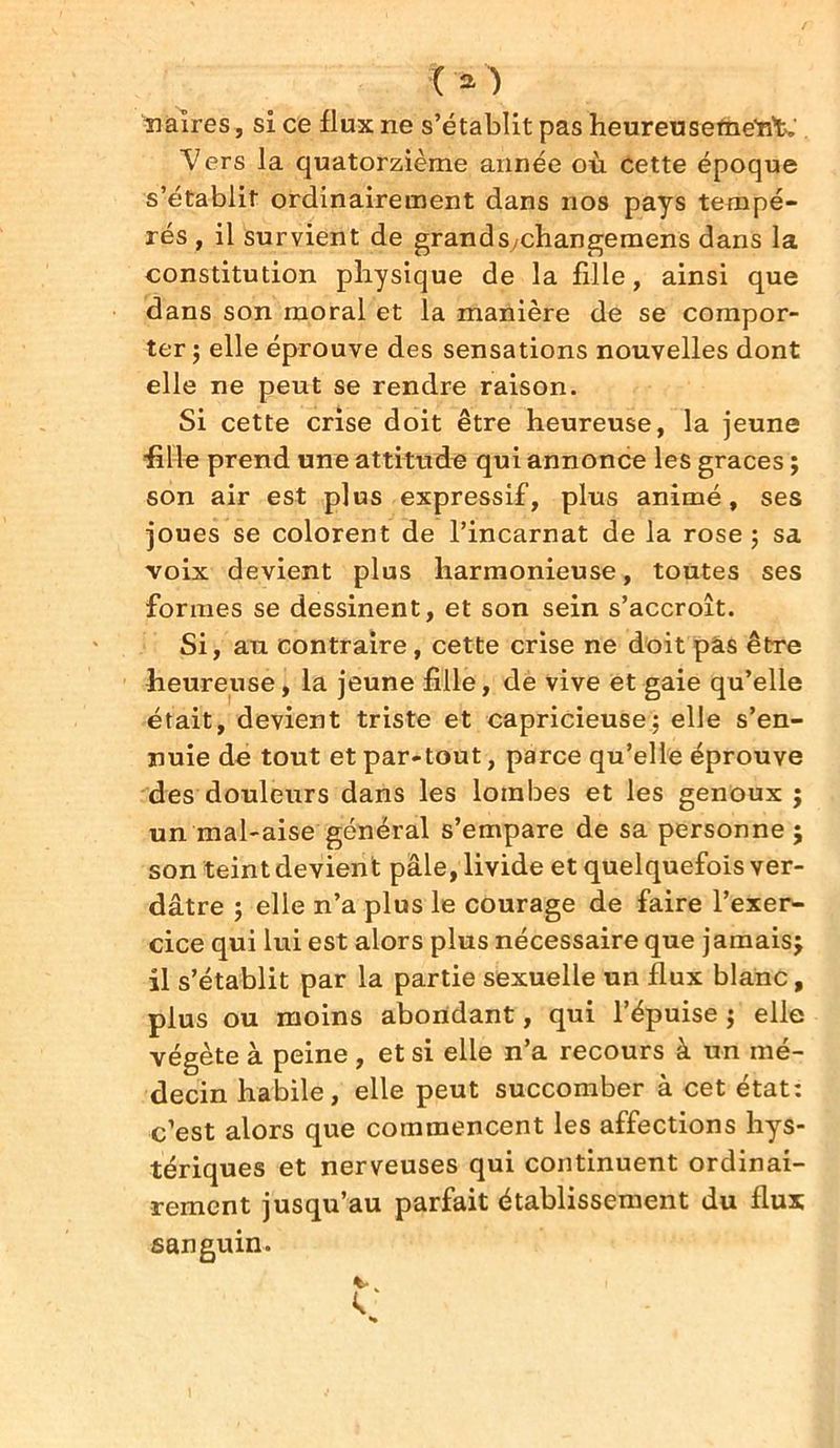 naîres, si ce flux ne s’établit pas heureusement. Vers la quatorzième année où cette époque s’établit ordinairement dans nos pays tempé- rés , il survient de grandSychangemens dans la constitution physique de la fille, ainsi que dans son moral et la manière de se compor- ter ; elle éprouve des sensations nouvelles dont elle ne peut se rendre raison. Si cette crise doit être heureuse, la jeune fille prend une attitude qui annonce les grâces ; son air est plus expressif, plus animé, ses joues se colorent de l’incarnat de la rose ; sa voix devient plus harmonieuse, toutes ses formes se dessinent, et son sein s’accroît. Si, au contraire, cette crise ne doit pas être heureuse, la jeune fille, de vive et gaie qu’elle était, devient triste et capricieuse; elle s’en- nuie de tout et par-tout, parce qu’elle éprouve des douleurs dans les lombes et les genoux ; un mal-aise général s’empare de sa personne 5 son teint devient pâle, livide et quelquefois ver- dâtre ; elle n’a plus le courage de faire l’exer- cice qui lui est alors plus nécessaire que jamaisj il s’établit par la partie sexuelle un flux blanc, plus ou moins abondant, qui l’épuise ; elle végète à peine , et si elle n’a recours à un mé- decin habile, elle peut succomber à cet état: c’est alors que commencent les affections hys- tériques et nerveuses qui continuent ordinai- rement jusqu’au parfait établissement du flux sanguin.