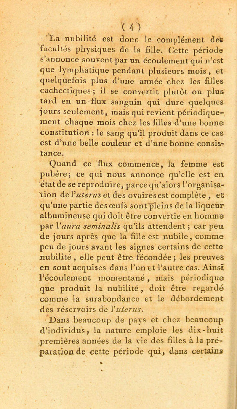 (O La nubilité est donc le complément des facultés physiques de la fille. Cette période s annonce souvent par un écoulement qui n’est que lymphatique pendant plusieurs mois , et quelquefois plus d’une année chez les filles cachectiques ; il se convertit plutôt ou plus tard en un-flux sanguin qui dure quelques jours seulement , mais qui revient périodique- ment chaque mois chez les filles d’une bonne constitution : le sang qu’il produit dans ce cas est d’une belle couleur et d’une bonne consis- tance. Quand ce flux commence, la femme est pubèrej ce qui nous annonce qu’elle est en étatde se reproduire, parce qu’alors l’organisa- tion de Y utérus et des ovaires est complète , et qu’une partie des œufs sont pleins de la liqueur albumineuse qui doit être convertie en homme par Y aura seminalîs qu’ils attendent ; car peu de jours après que la fille est nubile, comme peu de jours avant les signes certains de cette nubilité , elle peut être fécondée ; les preuves en sont acquises dans l’un et l’autre cas. Ainsi l’écoulement momentané, mais périodique que produit la nubilité, doit être regardé comme la surabondance et le débordement des réservoirs de Y utérus. Dans beaucoup de pays et chez beaucoup d’individus ? la nature emploie les dix-huit premières années de la vie des filles à la pré- paration de cette période qui, dans certains